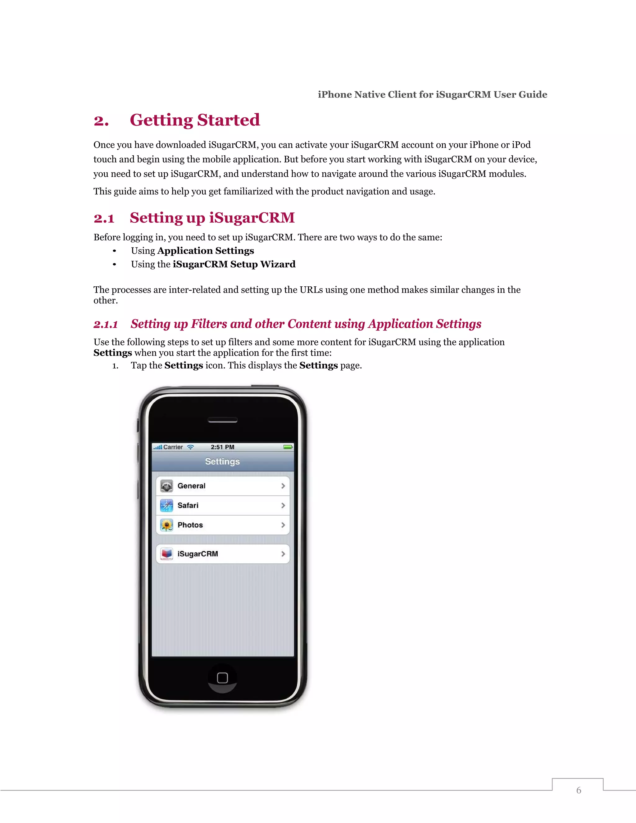 iPhone Native Client for iSugarCRM User Guide

2.      Getting Started
Once you have downloaded iSugarCRM, you can activate your iSugarCRM account on your iPhone or iPod
touch and begin using the mobile application. But before you start working with iSugarCRM on your device,
you need to set up iSugarCRM, and understand how to navigate around the various iSugarCRM modules.
This guide aims to help you get familiarized with the product navigation and usage.


2.1     Setting up iSugarCRM
Before logging in, you need to set up iSugarCRM. There are two ways to do the same:
    •    Using Application Settings
    •    Using the iSugarCRM Setup Wizard

The processes are inter-related and setting up the URLs using one method makes similar changes in the
other.

2.1.1    Setting up Filters and other Content using Application Settings
Use the following steps to set up filters and some more content for iSugarCRM using the application
Settings when you start the application for the first time:
    1. Tap the Settings icon. This displays the Settings page.




                                                                                                            6
 