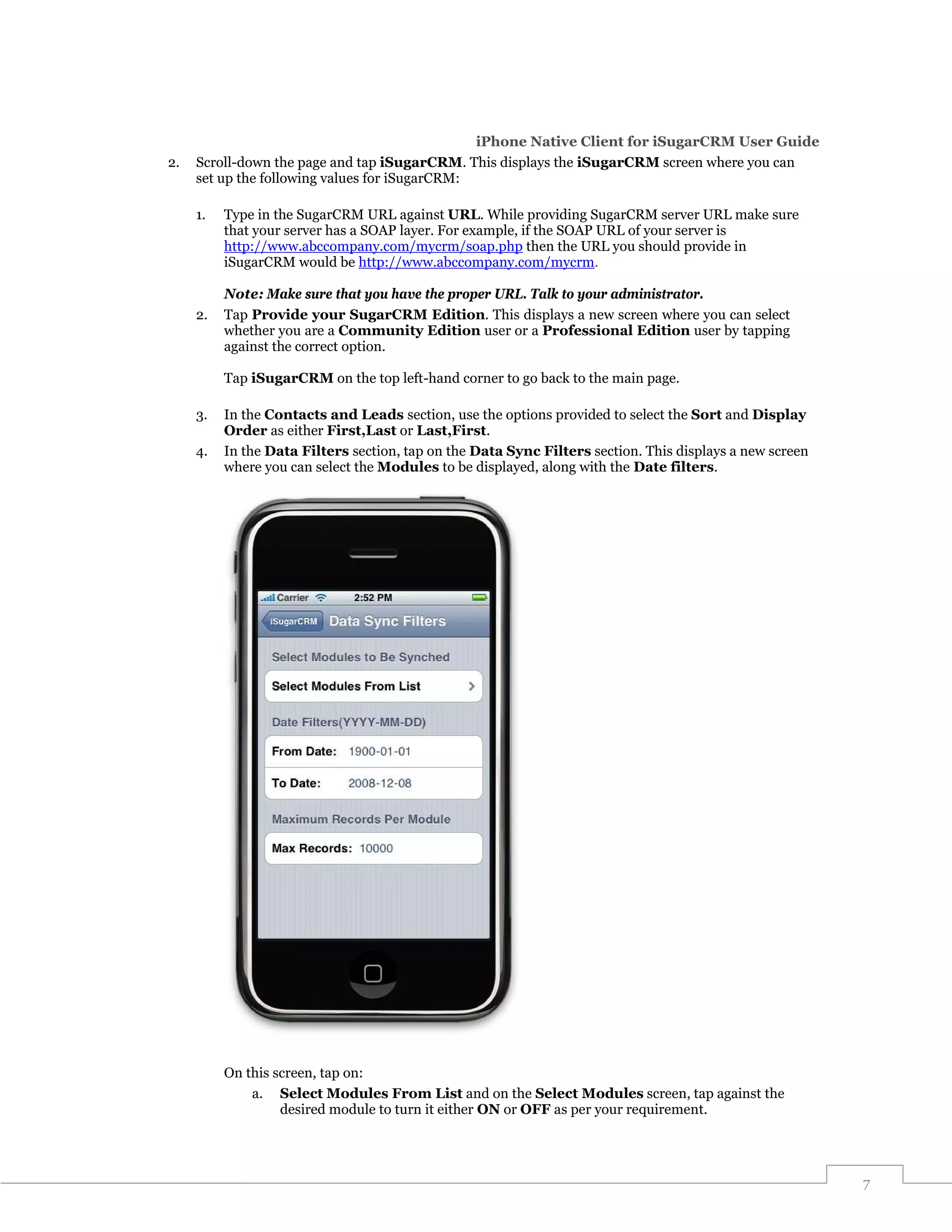 iPhone Native Client for iSugarCRM User Guide
2.   Scroll-down the page and tap iSugarCRM. This displays the iSugarCRM screen where you can
     set up the following values for iSugarCRM:

     1.   Type in the SugarCRM URL against URL. While providing SugarCRM server URL make sure
          that your server has a SOAP layer. For example, if the SOAP URL of your server is
          http://www.abccompany.com/mycrm/soap.php then the URL you should provide in
          iSugarCRM would be http://www.abccompany.com/mycrm.

          Note: Make sure that you have the proper URL. Talk to your administrator.
     2.   Tap Provide your SugarCRM Edition. This displays a new screen where you can select
          whether you are a Community Edition user or a Professional Edition user by tapping
          against the correct option.

          Tap iSugarCRM on the top left-hand corner to go back to the main page.

     3.   In the Contacts and Leads section, use the options provided to select the Sort and Display
          Order as either First,Last or Last,First.
     4.   In the Data Filters section, tap on the Data Sync Filters section. This displays a new screen
          where you can select the Modules to be displayed, along with the Date filters.




          On this screen, tap on:
              a. Select Modules From List and on the Select Modules screen, tap against the
                   desired module to turn it either ON or OFF as per your requirement.




                                                                                                          7
 
