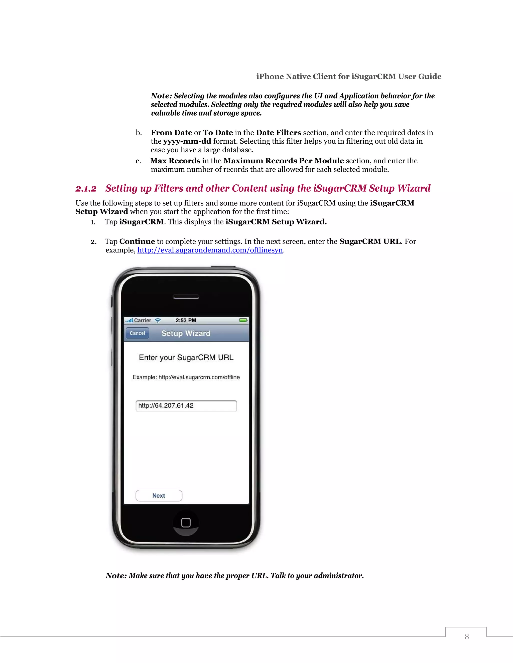iPhone Native Client for iSugarCRM User Guide

                      Note: Selecting the modules also configures the UI and Application behavior for the
                      selected modules. Selecting only the required modules will also help you save
                      valuable time and storage space.

                 b.   From Date or To Date in the Date Filters section, and enter the required dates in
                      the yyyy-mm-dd format. Selecting this filter helps you in filtering out old data in
                      case you have a large database.
                 c.   Max Records in the Maximum Records Per Module section, and enter the
                      maximum number of records that are allowed for each selected module.

2.1.2 Setting up Filters and other Content using the iSugarCRM Setup Wizard
Use the following steps to set up filters and some more content for iSugarCRM using the iSugarCRM
Setup Wizard when you start the application for the first time:
    1. Tap iSugarCRM. This displays the iSugarCRM Setup Wizard.

    2.   Tap Continue to complete your settings. In the next screen, enter the SugarCRM URL. For
         example, http://eval.sugarondemand.com/offlinesyn.




         Note: Make sure that you have the proper URL. Talk to your administrator.




                                                                                                            8
 