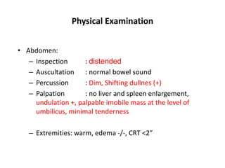 Physical Examination
• Abdomen:
– Inspection : distended
– Auscultation : normal bowel sound
– Percussion : Dim, Shifting dullnes (+)
– Palpation : no liver and spleen enlargement,
undulation +, palpable imobile mass at the level of
umbilicus, minimal tenderness
– Extremities: warm, edema -/-, CRT <2”
 