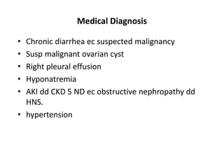 Medical Diagnosis
• Chronic diarrhea ec suspected malignancy
• Susp malignant ovarian cyst
• Right pleural effusion
• Hyponatremia
• AKI dd CKD 5 ND ec obstructive nephropathy dd
HNS.
• hypertension
 