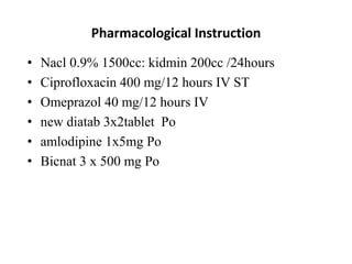 Pharmacological Instruction
• Nacl 0.9% 1500cc: kidmin 200cc /24hours
• Ciprofloxacin 400 mg/12 hours IV ST
• Omeprazol 40 mg/12 hours IV
• new diatab 3x2tablet Po
• amlodipine 1x5mg Po
• Bicnat 3 x 500 mg Po
 