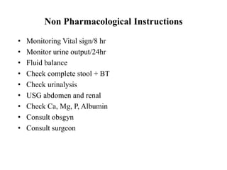 Non Pharmacological Instructions
• Monitoring Vital sign/8 hr
• Monitor urine output/24hr
• Fluid balance
• Check complete stool + BT
• Check urinalysis
• USG abdomen and renal
• Check Ca, Mg, P, Albumin
• Consult obsgyn
• Consult surgeon
 