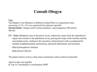 Consult Obsgyn
Usg :
The bladder is not fulluterus is difficult to detectThere is a hypoechoic mass
measuring 11.25 x 10.3 cm suspected from adnexal regionNo
Interpretation : Suspect solid ovarian neoplasm, susp malignancy DD uterine
Myoma
CT – Scan: Malignant mass in the pelvic cavity, impression comes from the reproductive
organs that extends to the abdominal cavity, pressing the loops of the intestine and the
surrounding ureter, sticking to the mesentery and peritoneal walls accompanied by
multiple lymphadenopathy parametrium, paraaorta abdominalis and mesentery
Mild hydronephrosis bilateral
Right pleural effusion
The patient refuses to have a Pap smear examination when control at polyclinik.
Agree to take care together
R/ Lap VC (reschedule) # confirmation DPJP
 