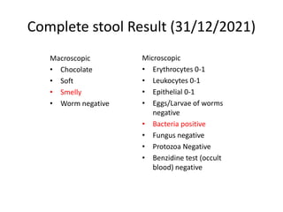 Complete stool Result (31/12/2021)
Macroscopic
• Chocolate
• Soft
• Smelly
• Worm negative
Microscopic
• Erythrocytes 0-1
• Leukocytes 0-1
• Epithelial 0-1
• Eggs/Larvae of worms
negative
• Bacteria positive
• Fungus negative
• Protozoa Negative
• Benzidine test (occult
blood) negative
 