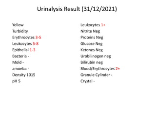 Urinalysis Result (31/12/2021)
Leukocytes 1+
Nitrite Neg
Proteins Neg
Glucose Neg
Ketones Neg
Urobilinogen neg
Bilirubin neg
Blood/Erythrocytes 2+
Granule Cylinder -
Crystal -
Yellow
Turbidity
Erythrocytes 3-5
Leukocytes 5-8
Epithelial 1-3
Bacteria -
Mold -
amoeba -
Density 1015
pH 5
 