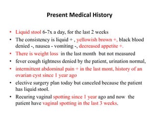 Present Medical History
• Liquid stool 6-7x a day, for the last 2 weeks
• The consistency is liquid + , yellowish brown +, black blood
denied -, nausea - vomiting -, decreased appetite +.
• There is weight loss in the last month but not measured
• fever cough tightness denied by the patient, urination normal,
• intermittent abdominal pain + in the last mont, history of an
ovarian cyst since 1 year ago
• elective surgery plan today but canceled because the patient
has liquid stool.
• Recuring vaginal spotting since 1 year ago and now the
patient have vaginal spotting in the last 3 weeks.
 