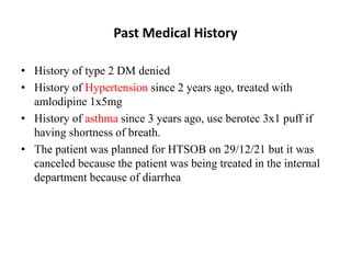 Past Medical History
• History of type 2 DM denied
• History of Hypertension since 2 years ago, treated with
amlodipine 1x5mg
• History of asthma since 3 years ago, use berotec 3x1 puff if
having shortness of breath.
• The patient was planned for HTSOB on 29/12/21 but it was
canceled because the patient was being treated in the internal
department because of diarrhea
 