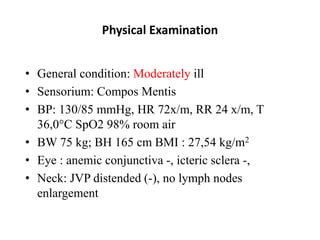 Physical Examination
• General condition: Moderately ill
• Sensorium: Compos Mentis
• BP: 130/85 mmHg, HR 72x/m, RR 24 x/m, T
36,0°C SpO2 98% room air
• BW 75 kg; BH 165 cm BMI : 27,54 kg/m2
• Eye : anemic conjunctiva -, icteric sclera -,
• Neck: JVP distended (-), no lymph nodes
enlargement
 