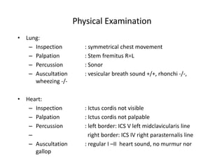 Physical Examination
• Lung:
– Inspection : symmetrical chest movement
– Palpation : Stem fremitus R=L
– Percussion : Sonor
– Auscultation : vesicular breath sound +/+, rhonchi -/-,
wheezing -/-
• Heart:
– Inspection : Ictus cordis not visible
– Palpation : Ictus cordis not palpable
– Percussion : left border: ICS V left midclavicularis line
– right border: ICS IV right parasternalis line
– Auscultation : regular I –II heart sound, no murmur nor
gallop
 