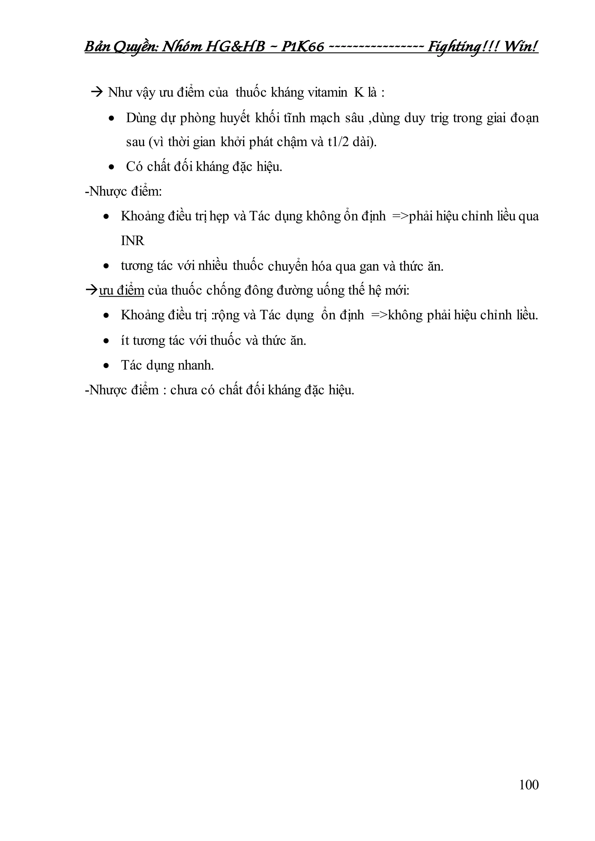 Bản Quyền: Nhóm HG&HB – P1K66 ---------------- Fighting!!! Win!
100
 Như vậy ưu điểm của thuốc kháng vitamin K là :
 Dùng dự phòng huyết khối tĩnh mạch sâu ,dùng duy trig trong giai đoạn
sau (vì thời gian khởi phát chậm và t1/2 dài).
 Có chất đối kháng đặc hiệu.
-Nhược điểm:
 Khoảng điều trịhẹp và Tác dụng không ổn định =>phải hiệu chỉnh liều qua
INR
 tương tác với nhiều thuốc chuyển hóa qua gan và thức ăn.
ưu điểm của thuốc chống đông đường uống thế hệ mới:
 Khoảng điều trị :rộng và Tác dụng ổn định =>không phải hiệu chỉnh liều.
 ít tương tác với thuốc và thức ăn.
 Tác dụng nhanh.
-Nhược điểm : chưa có chất đối kháng đặc hiệu.
 