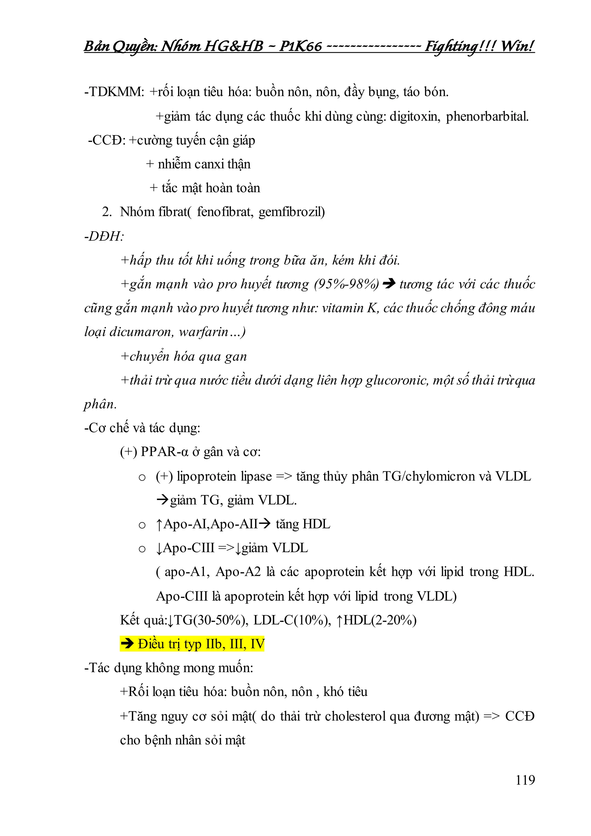 Bản Quyền: Nhóm HG&HB – P1K66 ---------------- Fighting!!! Win!
119
-TDKMM: +rối loạn tiêu hóa: buồn nôn, nôn, đầy bụng, táo bón.
+giảm tác dụng các thuốc khi dùng cùng: digitoxin, phenorbarbital.
-CCĐ: +cường tuyến cận giáp
+ nhiễm canxi thận
+ tắc mật hoàn toàn
2. Nhóm fibrat( fenofibrat, gemfibrozil)
-DĐH:
+hấp thu tốt khi uống trong bữa ăn, kém khi đói.
+gắn mạnh vào pro huyết tương (95%-98%) tương tác với các thuốc
cũng gắn mạnh vào pro huyết tương như: vitamin K, các thuốc chống đông máu
loại dicumaron, warfarin…)
+chuyển hóa qua gan
+thải trừ qua nước tiều dưới dạng liên hợp glucoronic, một số thải trừqua
phân.
-Cơ chế và tác dụng:
(+) PPAR-α ở gân và cơ:
o (+) lipoprotein lipase => tăng thủy phân TG/chylomicron và VLDL
giảm TG, giảm VLDL.
o ↑Apo-AI,Apo-AII tăng HDL
o ↓Apo-CIII =>↓giảm VLDL
( apo-A1, Apo-A2 là các apoprotein kết hợp với lipid trong HDL.
Apo-CIII là apoprotein kết hợp với lipid trong VLDL)
Kết quả:↓TG(30-50%), LDL-C(10%), ↑HDL(2-20%)
 Điều trị typ IIb, III, IV
-Tác dụng không mong muốn:
+Rối loạn tiêu hóa: buồn nôn, nôn , khó tiêu
+Tăng nguy cơ sỏi mật( do thải trừ cholesterol qua đương mật) => CCĐ
cho bệnh nhân sỏi mật
 