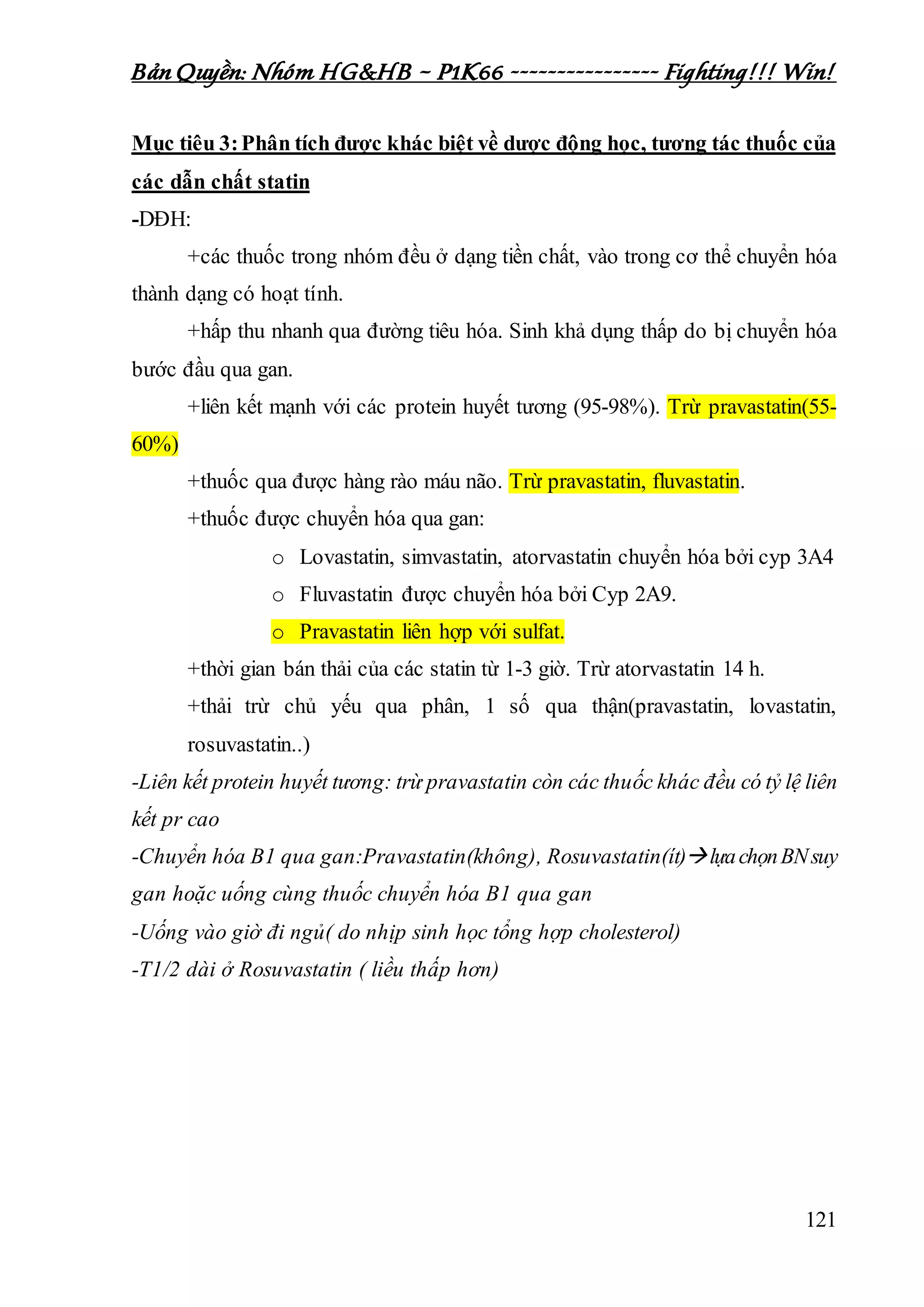 Bản Quyền: Nhóm HG&HB – P1K66 ---------------- Fighting!!! Win!
121
Mục tiêu 3:Phân tích được khác biệt về dược động học, tương tác thuốc của
các dẫn chất statin
-DĐH:
+các thuốc trong nhóm đều ở dạng tiền chất, vào trong cơ thể chuyển hóa
thành dạng có hoạt tính.
+hấp thu nhanh qua đường tiêu hóa. Sinh khả dụng thấp do bị chuyển hóa
bước đầu qua gan.
+liên kết mạnh với các protein huyết tương (95-98%). Trừ pravastatin(55-
60%)
+thuốc qua được hàng rào máu não. Trừ pravastatin, fluvastatin.
+thuốc được chuyển hóa qua gan:
o Lovastatin, simvastatin, atorvastatin chuyển hóa bởi cyp 3A4
o Fluvastatin được chuyển hóa bởi Cyp 2A9.
o Pravastatin liên hợp với sulfat.
+thời gian bán thải của các statin từ 1-3 giờ. Trừ atorvastatin 14 h.
+thải trừ chủ yếu qua phân, 1 số qua thận(pravastatin, lovastatin,
rosuvastatin..)
-Liên kết protein huyết tương: trừ pravastatin còn các thuốc khác đều có tỷ lệ liên
kết pr cao
-Chuyển hóa B1 qua gan:Pravastatin(không), Rosuvastatin(ít)lựachọnBNsuy
gan hoặc uống cùng thuốc chuyển hóa B1 qua gan
-Uống vào giờ đi ngủ( do nhịp sinh học tổng hợp cholesterol)
-T1/2 dài ở Rosuvastatin ( liều thấp hơn)
 