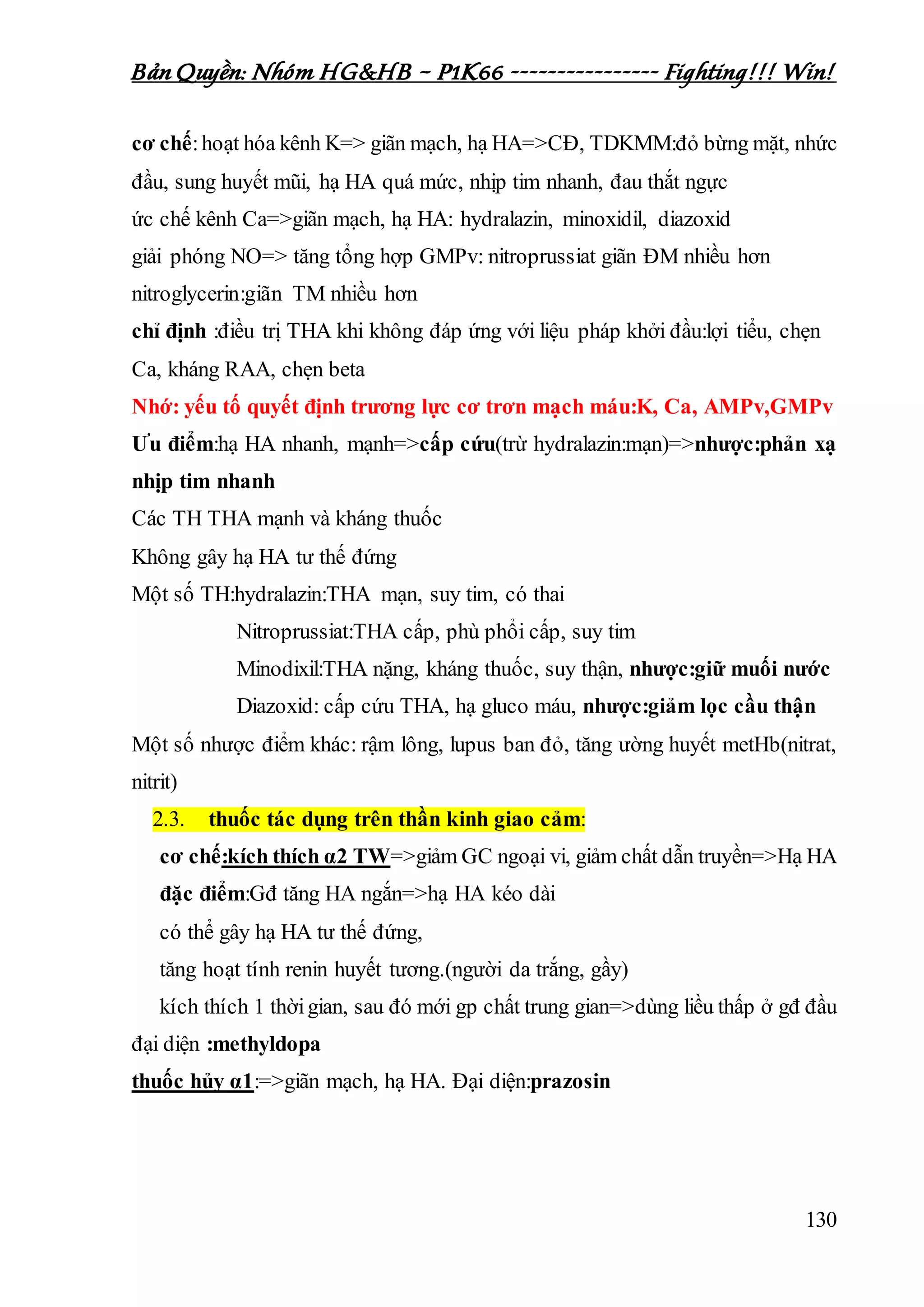 Bản Quyền: Nhóm HG&HB – P1K66 ---------------- Fighting!!! Win!
130
cơ chế:hoạt hóa kênh K=> giãn mạch, hạ HA=>CĐ, TDKMM:đỏ bừng mặt, nhức
đầu, sung huyết mũi, hạ HA quá mức, nhịp tim nhanh, đau thắt ngực
ức chế kênh Ca=>giãn mạch, hạ HA: hydralazin, minoxidil, diazoxid
giải phóng NO=> tăng tổng hợp GMPv: nitroprussiat giãn ĐM nhiều hơn
nitroglycerin:giãn TM nhiều hơn
chỉ định :điều trị THA khi không đáp ứng với liệu pháp khởi đầu:lợi tiểu, chẹn
Ca, kháng RAA, chẹn beta
Nhớ: yếu tố quyết định trương lực cơ trơn mạch máu:K, Ca, AMPv,GMPv
Ưu điểm:hạ HA nhanh, mạnh=>cấp cứu(trừ hydralazin:mạn)=>nhược:phản xạ
nhịp tim nhanh
Các TH THA mạnh và kháng thuốc
Không gây hạ HA tư thế đứng
Một số TH:hydralazin:THA mạn, suy tim, có thai
Nitroprussiat:THA cấp, phù phổi cấp, suy tim
Minodixil:THA nặng, kháng thuốc, suy thận, nhược:giữ muối nước
Diazoxid: cấp cứu THA, hạ gluco máu, nhược:giảm lọc cầu thận
Một số nhược điểm khác: rậm lông, lupus ban đỏ, tăng ường huyết metHb(nitrat,
nitrit)
2.3. thuốc tác dụng trên thần kinh giao cảm:
cơ chế:kích thích α2 TW=>giảm GC ngoại vi, giảm chất dẫn truyền=>Hạ HA
đặc điểm:Gđ tăng HA ngắn=>hạ HA kéo dài
có thể gây hạ HA tư thế đứng,
tăng hoạt tính renin huyết tương.(người da trắng, gầy)
kích thích 1 thờigian, sau đó mới gp chất trung gian=>dùng liều thấp ở gđ đầu
đại diện :methyldopa
thuốc hủy α1:=>giãn mạch, hạ HA. Đại diện:prazosin
 