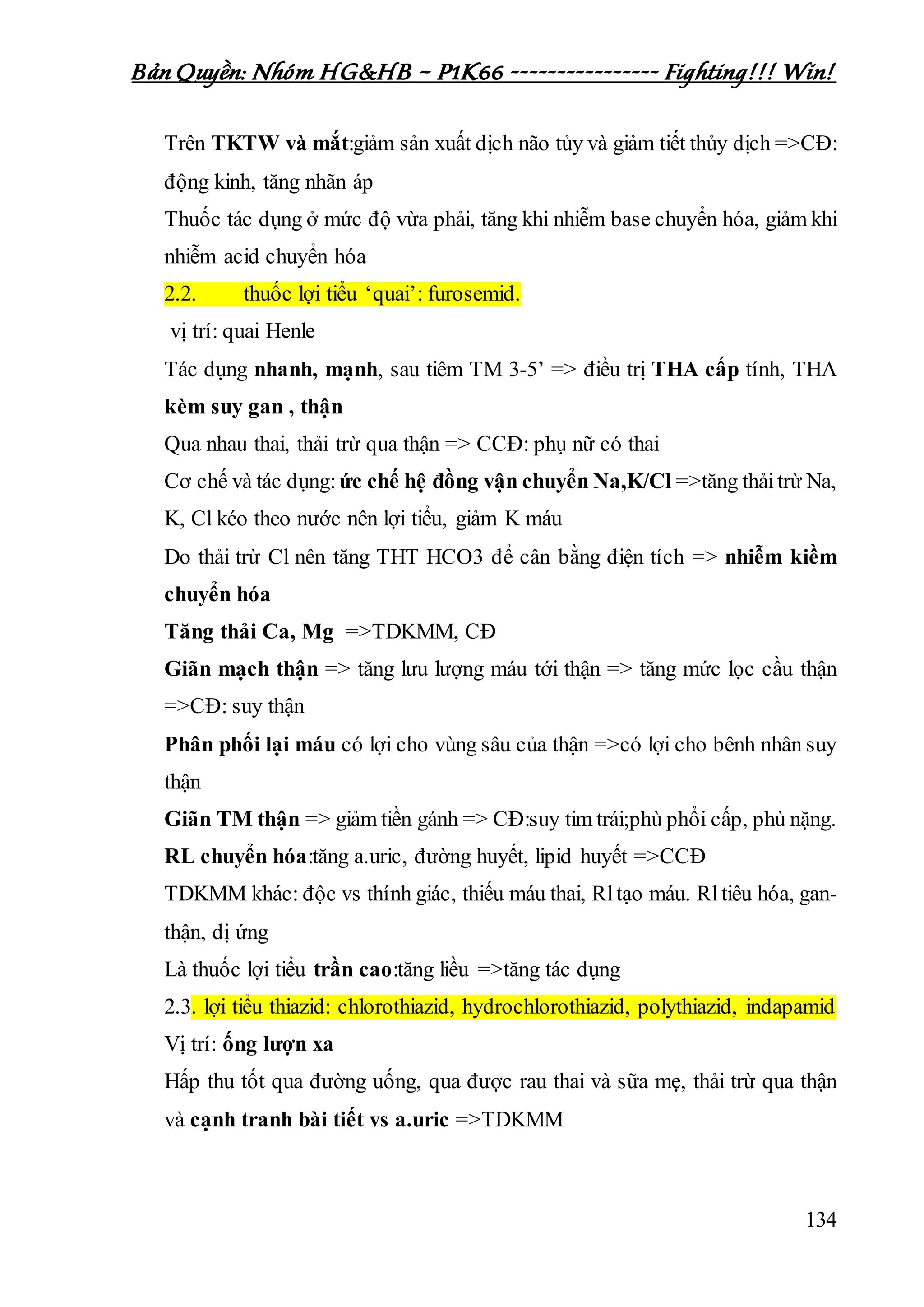 Bản Quyền: Nhóm HG&HB – P1K66 ---------------- Fighting!!! Win!
134
Trên TKTW và mắt:giảm sản xuất dịch não tủy và giảm tiết thủy dịch =>CĐ:
động kinh, tăng nhãn áp
Thuốc tác dụng ở mức độ vừa phải, tăng khi nhiễm base chuyển hóa, giảm khi
nhiễm acid chuyển hóa
2.2. thuốc lợi tiểu ‘quai’: furosemid.
vị trí: quai Henle
Tác dụng nhanh, mạnh, sau tiêm TM 3-5’ => điều trị THA cấp tính, THA
kèm suy gan , thận
Qua nhau thai, thải trừ qua thận => CCĐ: phụ nữ có thai
Cơ chế và tác dụng:ức chế hệ đồng vận chuyển Na,K/Cl =>tăng thảitrừ Na,
K, Cl kéo theo nước nên lợi tiểu, giảm K máu
Do thải trừ Cl nên tăng THT HCO3 để cân bằng điện tích => nhiễm kiềm
chuyển hóa
Tăng thải Ca, Mg =>TDKMM, CĐ
Giãn mạch thận => tăng lưu lượng máu tới thận => tăng mức lọc cầu thận
=>CĐ: suy thận
Phân phối lại máu có lợi cho vùng sâu của thận =>có lợi cho bênh nhân suy
thận
Giãn TM thận => giảm tiền gánh => CĐ:suy tim trái;phù phổi cấp, phù nặng.
RL chuyển hóa:tăng a.uric, đường huyết, lipid huyết =>CCĐ
TDKMM khác: độc vs thính giác, thiếu máu thai, Rltạo máu. Rltiêu hóa, gan-
thận, dị ứng
Là thuốc lợi tiểu trần cao:tăng liều =>tăng tác dụng
2.3. lợi tiểu thiazid: chlorothiazid, hydrochlorothiazid, polythiazid, indapamid
Vị trí: ống lượn xa
Hấp thu tốt qua đường uống, qua được rau thai và sữa mẹ, thải trừ qua thận
và cạnh tranh bài tiết vs a.uric =>TDKMM
 