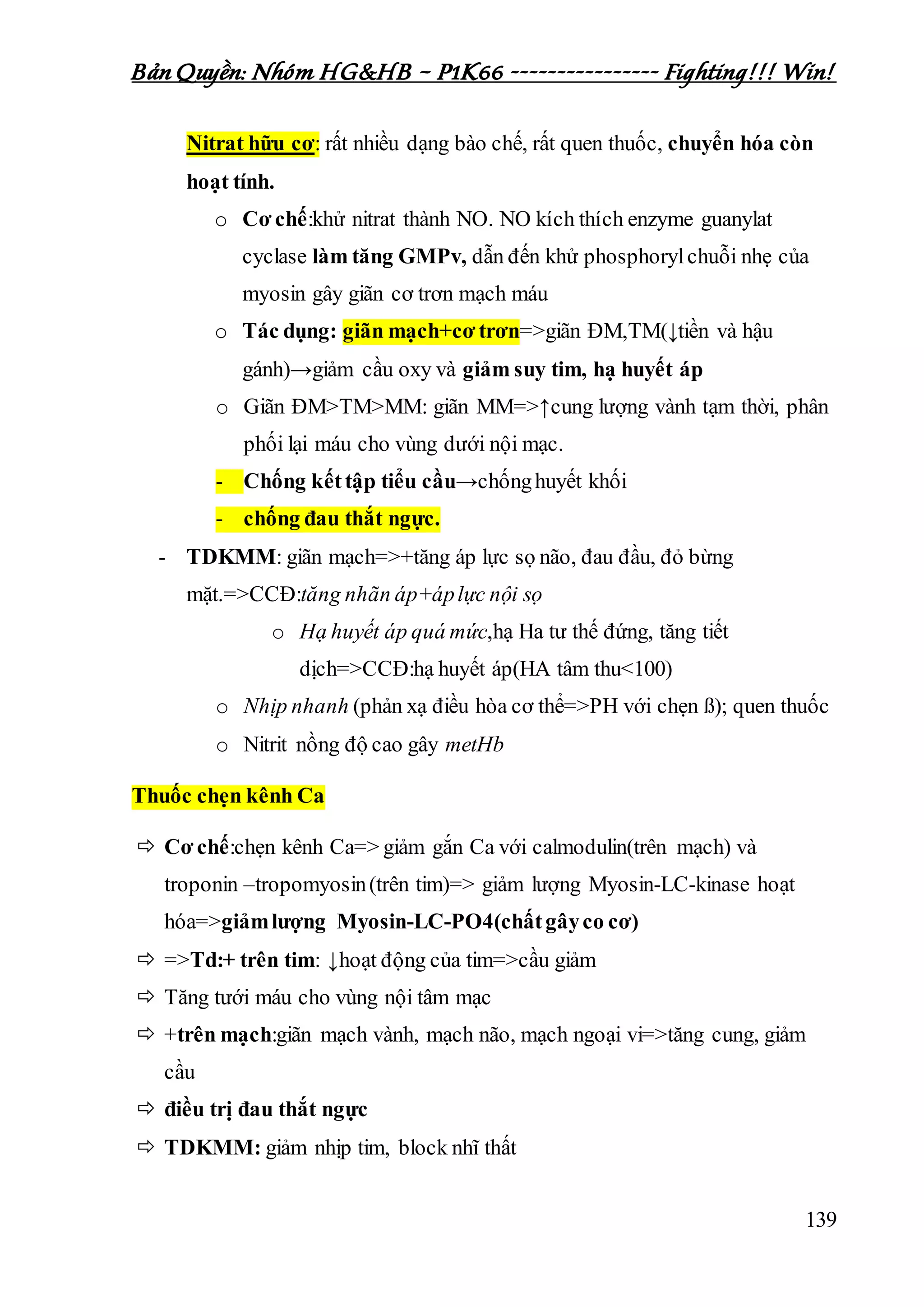 Bản Quyền: Nhóm HG&HB – P1K66 ---------------- Fighting!!! Win!
139
Nitrat hữu cơ: rất nhiều dạng bào chế, rất quen thuốc, chuyển hóa còn
hoạt tính.
o Cơ chế:khử nitrat thành NO. NO kích thích enzyme guanylat
cyclase làm tăng GMPv, dẫn đến khử phosphorylchuỗi nhẹ của
myosin gây giãn cơ trơn mạch máu
o Tác dụng: giãn mạch+cơ trơn=>giãn ĐM,TM(↓tiền và hậu
gánh)→giảm cầu oxy và giảm suy tim, hạ huyết áp
o Giãn ĐM>TM>MM: giãn MM=>↑cung lượng vành tạm thời, phân
phối lại máu cho vùng dưới nội mạc.
- Chống kếttập tiểu cầu→chốnghuyết khối
- chống đau thắt ngực.
- TDKMM: giãn mạch=>+tăng áp lực sọ não, đau đầu, đỏ bừng
mặt.=>CCĐ:tăng nhãn áp+áplực nội sọ
o Hạ huyết áp quá mức,hạ Ha tư thế đứng, tăng tiết
dịch=>CCĐ:hạ huyết áp(HA tâm thu<100)
o Nhịp nhanh (phản xạ điều hòa cơ thể=>PH với chẹn ß); quen thuốc
o Nitrit nồng độ cao gây metHb
Thuốc chẹn kênh Ca
 Cơ chế:chẹn kênh Ca=> giảm gắn Ca với calmodulin(trên mạch) và
troponin –tropomyosin(trên tim)=> giảm lượng Myosin-LC-kinase hoạt
hóa=>giảmlượng Myosin-LC-PO4(chấtgâyco cơ)
 =>Td:+ trên tim: ↓hoạt động của tim=>cầu giảm
 Tăng tưới máu cho vùng nội tâm mạc
 +trên mạch:giãn mạch vành, mạch não, mạch ngoại vi=>tăng cung, giảm
cầu
 điều trị đau thắt ngực
 TDKMM: giảm nhịp tim, block nhĩ thất
 
