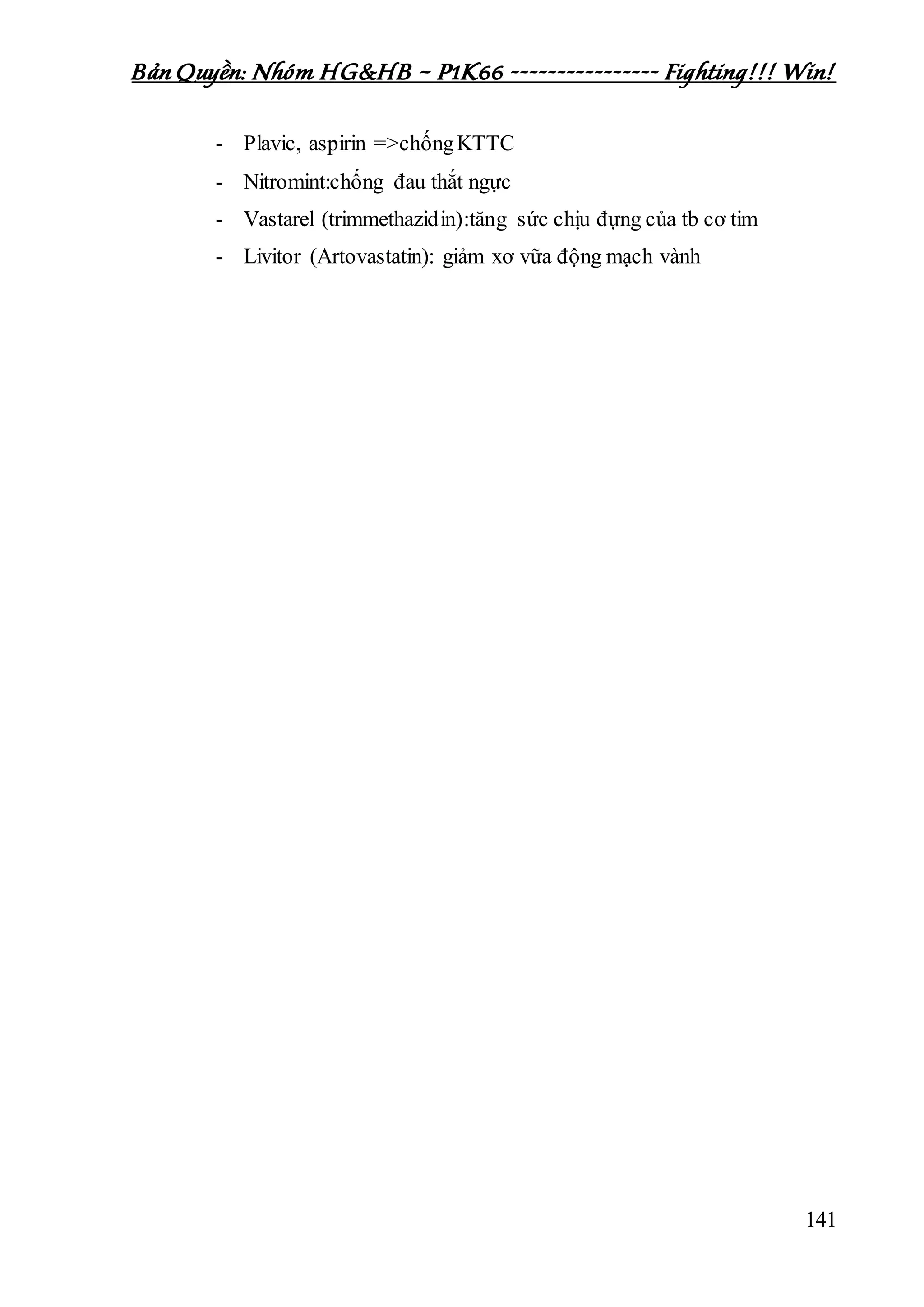 Bản Quyền: Nhóm HG&HB – P1K66 ---------------- Fighting!!! Win!
141
- Plavic, aspirin =>chốngKTTC
- Nitromint:chống đau thắt ngực
- Vastarel (trimmethazidin):tăng sức chịu đựng của tb cơ tim
- Livitor (Artovastatin): giảm xơ vữa động mạch vành
 