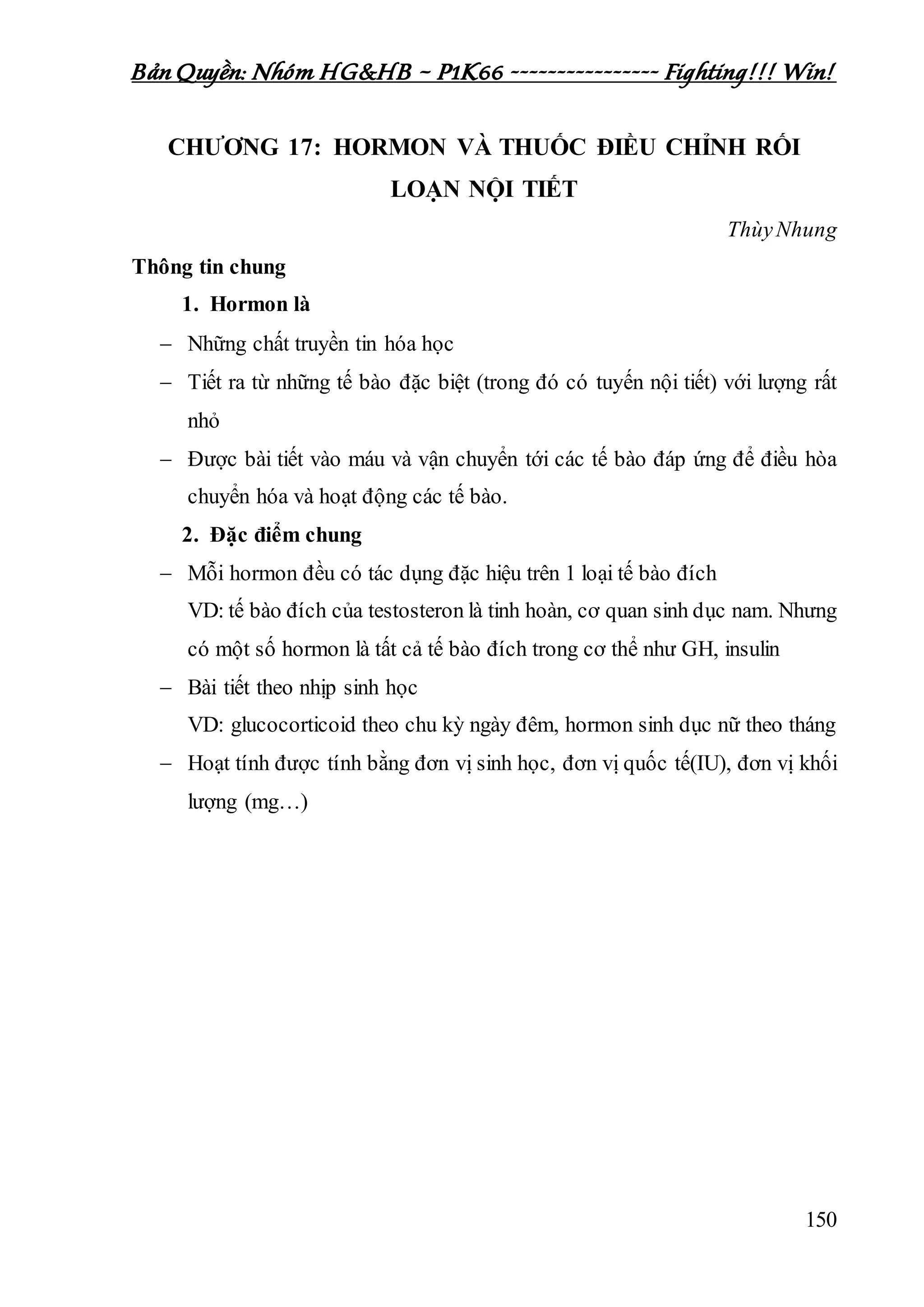 Bản Quyền: Nhóm HG&HB – P1K66 ---------------- Fighting!!! Win!
150
CHƯƠNG 17: HORMON VÀ THUỐC ĐIỀU CHỈNH RỐI
LOẠN NỘI TIẾT
ThùyNhung
Thông tin chung
1. Hormon là
 Những chất truyền tin hóa học
 Tiết ra từ những tế bào đặc biệt (trong đó có tuyến nội tiết) với lượng rất
nhỏ
 Được bài tiết vào máu và vận chuyển tới các tế bào đáp ứng để điều hòa
chuyển hóa và hoạt động các tế bào.
2. Đặc điểm chung
 Mỗi hormon đều có tác dụng đặc hiệu trên 1 loại tế bào đích
VD: tế bào đích của testosteron là tinh hoàn, cơ quan sinh dục nam. Nhưng
có một số hormon là tất cả tế bào đích trong cơ thể như GH, insulin
 Bài tiết theo nhịp sinh học
VD: glucocorticoid theo chu kỳ ngày đêm, hormon sinh dục nữ theo tháng
 Hoạt tính được tính bằng đơn vị sinh học, đơn vị quốc tế(IU), đơn vị khối
lượng (mg…)
 