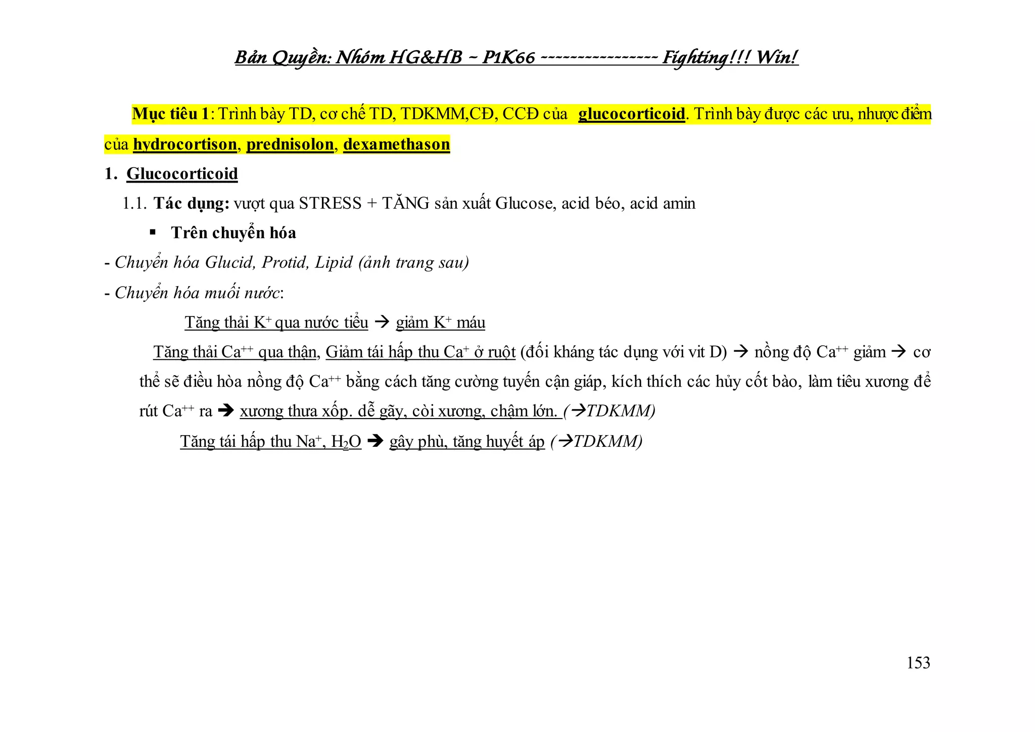 Bản Quyền: Nhóm HG&HB – P1K66 ---------------- Fighting!!! Win!
153
Mục tiêu 1:Trình bày TD, cơ chế TD, TDKMM,CĐ, CCĐ của glucocorticoid. Trình bày được các ưu, nhượcđiểm
của hydrocortison, prednisolon, dexamethason
1. Glucocorticoid
1.1. Tác dụng: vượt qua STRESS + TĂNG sản xuất Glucose, acid béo, acid amin
 Trên chuyển hóa
- Chuyển hóa Glucid, Protid, Lipid (ảnh trang sau)
- Chuyển hóa muối nước:
Tăng thải K+ qua nước tiểu  giảm K+ máu
Tăng thải Ca++ qua thận, Giảm tái hấp thu Ca+ ở ruột (đối kháng tác dụng với vit D)  nồng độ Ca++ giảm  cơ
thể sẽ điều hòa nồng độ Ca++ bằng cách tăng cường tuyến cận giáp, kích thích các hủy cốt bào, làm tiêu xương để
rút Ca++ ra  xương thưa xốp. dễ gãy, còi xương, chậm lớn. (TDKMM)
Tăng tái hấp thu Na+, H2O  gây phù, tăng huyết áp (TDKMM)
 