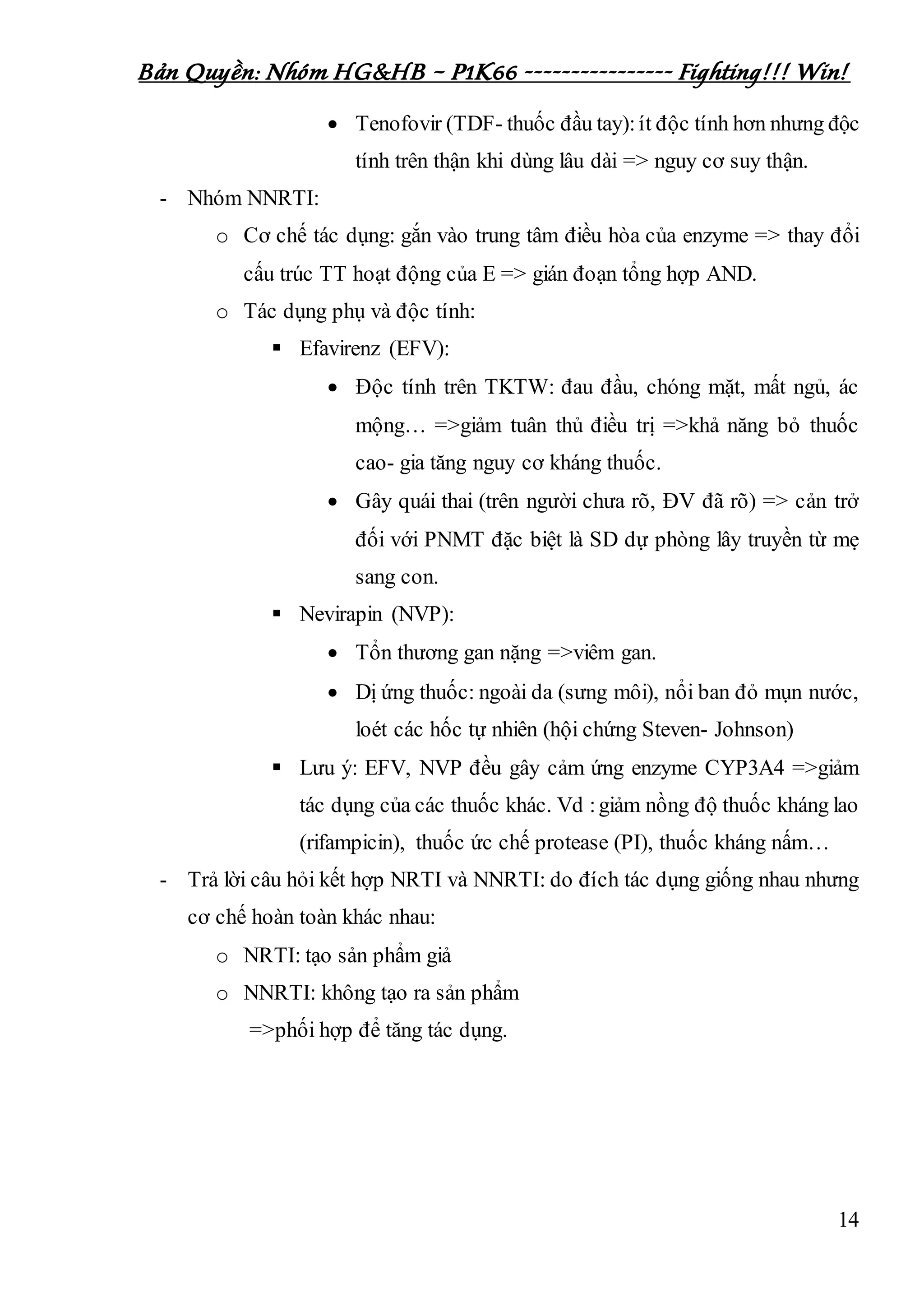 Bản Quyền: Nhóm HG&HB – P1K66 ---------------- Fighting!!! Win!
14
 Tenofovir (TDF- thuốc đầu tay):ít độc tính hơn nhưng độc
tính trên thận khi dùng lâu dài => nguy cơ suy thận.
- Nhóm NNRTI:
o Cơ chế tác dụng: gắn vào trung tâm điều hòa của enzyme => thay đổi
cấu trúc TT hoạt động của E => gián đoạn tổng hợp AND.
o Tác dụng phụ và độc tính:
 Efavirenz (EFV):
 Độc tính trên TKTW: đau đầu, chóng mặt, mất ngủ, ác
mộng… =>giảm tuân thủ điều trị =>khả năng bỏ thuốc
cao- gia tăng nguy cơ kháng thuốc.
 Gây quái thai (trên người chưa rõ, ĐV đã rõ) => cản trở
đối với PNMT đặc biệt là SD dự phòng lây truyền từ mẹ
sang con.
 Nevirapin (NVP):
 Tổn thương gan nặng =>viêm gan.
 Dị ứng thuốc: ngoài da (sưng môi), nổi ban đỏ mụn nước,
loét các hốc tự nhiên (hội chứng Steven- Johnson)
 Lưu ý: EFV, NVP đều gây cảm ứng enzyme CYP3A4 =>giảm
tác dụng của các thuốc khác. Vd :giảm nồng độ thuốc kháng lao
(rifampicin), thuốc ức chế protease (PI), thuốc kháng nấm…
- Trả lời câu hỏi kết hợp NRTI và NNRTI: do đích tác dụng giống nhau nhưng
cơ chế hoàn toàn khác nhau:
o NRTI: tạo sản phẩm giả
o NNRTI: không tạo ra sản phẩm
=>phối hợp để tăng tác dụng.
 
