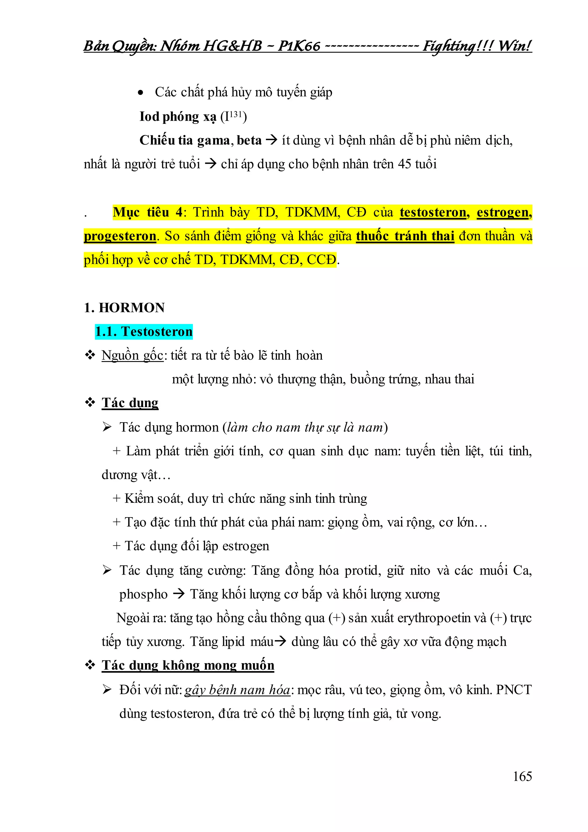 Bản Quyền: Nhóm HG&HB – P1K66 ---------------- Fighting!!! Win!
165
 Các chất phá hủy mô tuyến giáp
Iod phóng xạ (I131)
Chiếu tia gama, beta  ít dùng vì bệnh nhân dễ bị phù niêm dịch,
nhất là người trẻ tuổi  chỉ áp dụng cho bệnh nhân trên 45 tuổi
. Mục tiêu 4: Trình bày TD, TDKMM, CĐ của testosteron, estrogen,
progesteron. So sánh điểm giống và khác giữa thuốc tránh thai đơn thuần và
phối hợp về cơ chế TD, TDKMM, CĐ, CCĐ.
1. HORMON
1.1. Testosteron
 Nguồn gốc: tiết ra từ tế bào lẽ tinh hoàn
một lượng nhỏ: vỏ thượng thận, buồng trứng, nhau thai
 Tác dụng
 Tác dụng hormon (làm cho nam thự sự là nam)
+ Làm phát triển giới tính, cơ quan sinh dục nam: tuyến tiền liệt, túi tinh,
dương vật…
+ Kiểm soát, duy trì chức năng sinh tinh trùng
+ Tạo đặc tính thứ phát của phái nam: giọng ồm, vai rộng, cơ lớn…
+ Tác dụng đối lập estrogen
 Tác dụng tăng cường: Tăng đồng hóa protid, giữ nito và các muối Ca,
phospho  Tăng khối lượng cơ bắp và khối lượng xương
Ngoài ra: tăng tạo hồng cầu thông qua (+) sản xuất erythropoetin và (+) trực
tiếp tủy xương. Tăng lipid máu dùng lâu có thể gây xơ vữa động mạch
 Tác dụng không mong muốn
 Đối với nữ:gây bệnh nam hóa: mọc râu, vú teo, giọng ồm, vô kinh. PNCT
dùng testosteron, đứa trẻ có thể bị lượng tính giả, tử vong.
 