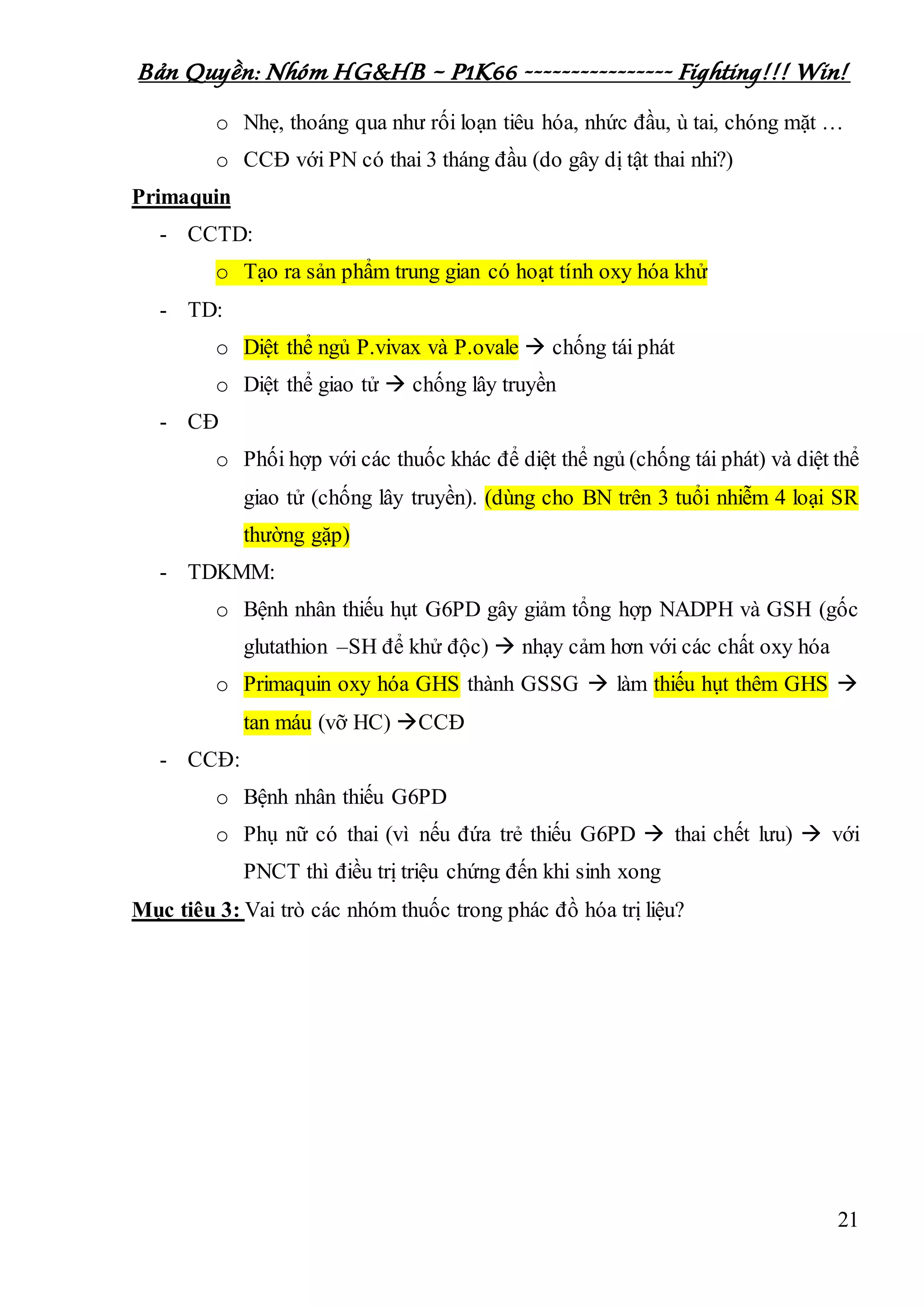 Bản Quyền: Nhóm HG&HB – P1K66 ---------------- Fighting!!! Win!
21
o Nhẹ, thoáng qua như rối loạn tiêu hóa, nhức đầu, ù tai, chóng mặt …
o CCĐ với PN có thai 3 tháng đầu (do gây dị tật thai nhi?)
Primaquin
- CCTD:
o Tạo ra sản phẩm trung gian có hoạt tính oxy hóa khử
- TD:
o Diệt thể ngủ P.vivax và P.ovale  chống tái phát
o Diệt thể giao tử  chống lây truyền
- CĐ
o Phối hợp với các thuốc khác để diệt thể ngủ (chống tái phát) và diệt thể
giao tử (chống lây truyền). (dùng cho BN trên 3 tuổi nhiễm 4 loại SR
thường gặp)
- TDKMM:
o Bệnh nhân thiếu hụt G6PD gây giảm tổng hợp NADPH và GSH (gốc
glutathion –SH để khử độc)  nhạy cảm hơn với các chất oxy hóa
o Primaquin oxy hóa GHS thành GSSG  làm thiếu hụt thêm GHS 
tan máu (vỡ HC) CCĐ
- CCĐ:
o Bệnh nhân thiếu G6PD
o Phụ nữ có thai (vì nếu đứa trẻ thiếu G6PD  thai chết lưu)  với
PNCT thì điều trị triệu chứng đến khi sinh xong
Mục tiêu 3: Vai trò các nhóm thuốc trong phác đồ hóa trị liệu?
 