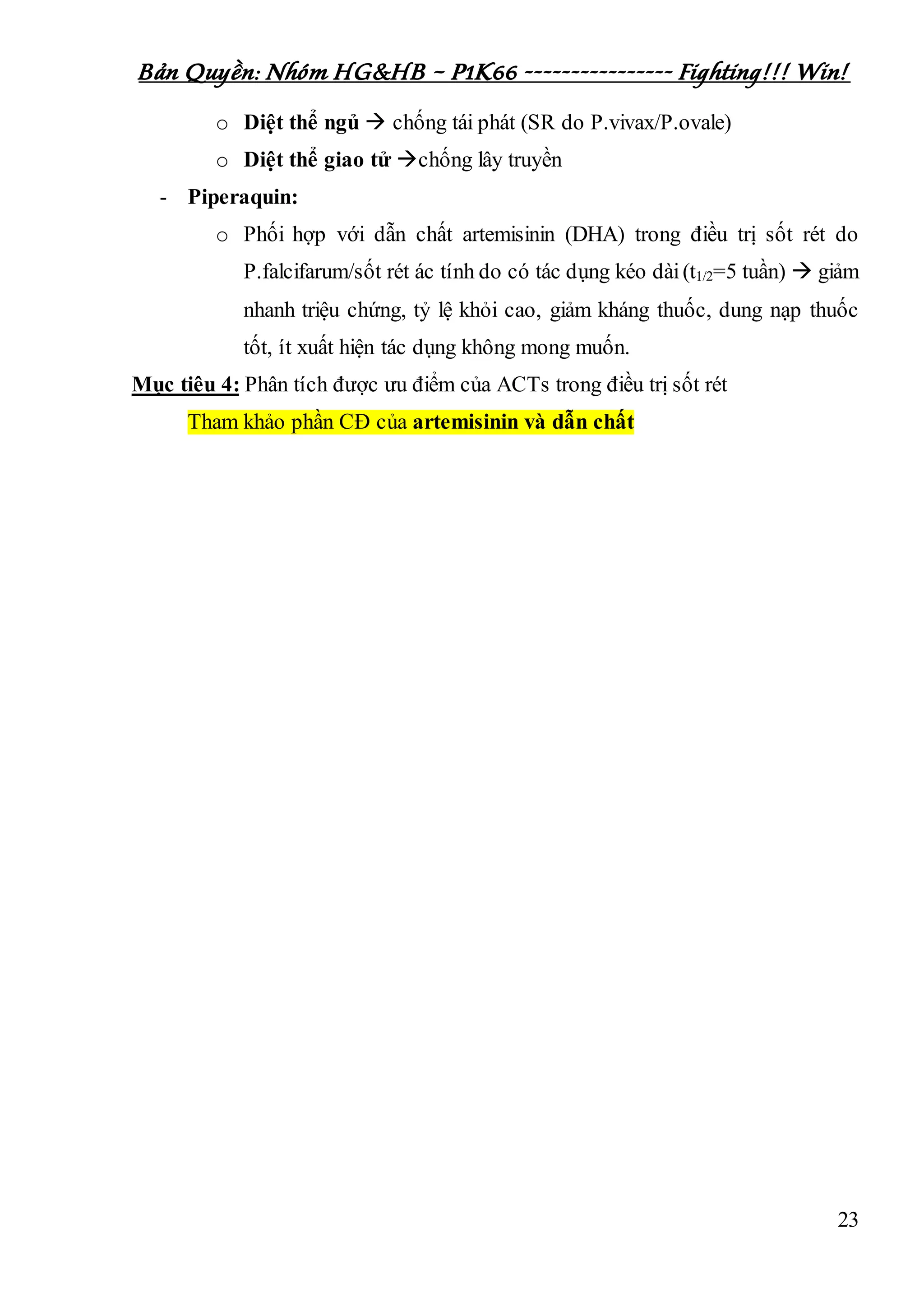 Bản Quyền: Nhóm HG&HB – P1K66 ---------------- Fighting!!! Win!
23
o Diệt thể ngủ  chống tái phát (SR do P.vivax/P.ovale)
o Diệt thể giao tử chống lây truyền
- Piperaquin:
o Phối hợp với dẫn chất artemisinin (DHA) trong điều trị sốt rét do
P.falcifarum/sốt rét ác tính do có tác dụng kéo dài(t1/2=5 tuần)  giảm
nhanh triệu chứng, tỷ lệ khỏi cao, giảm kháng thuốc, dung nạp thuốc
tốt, ít xuất hiện tác dụng không mong muốn.
Mục tiêu 4: Phân tích được ưu điểm của ACTs trong điều trị sốt rét
Tham khảo phần CĐ của artemisinin và dẫn chất
 