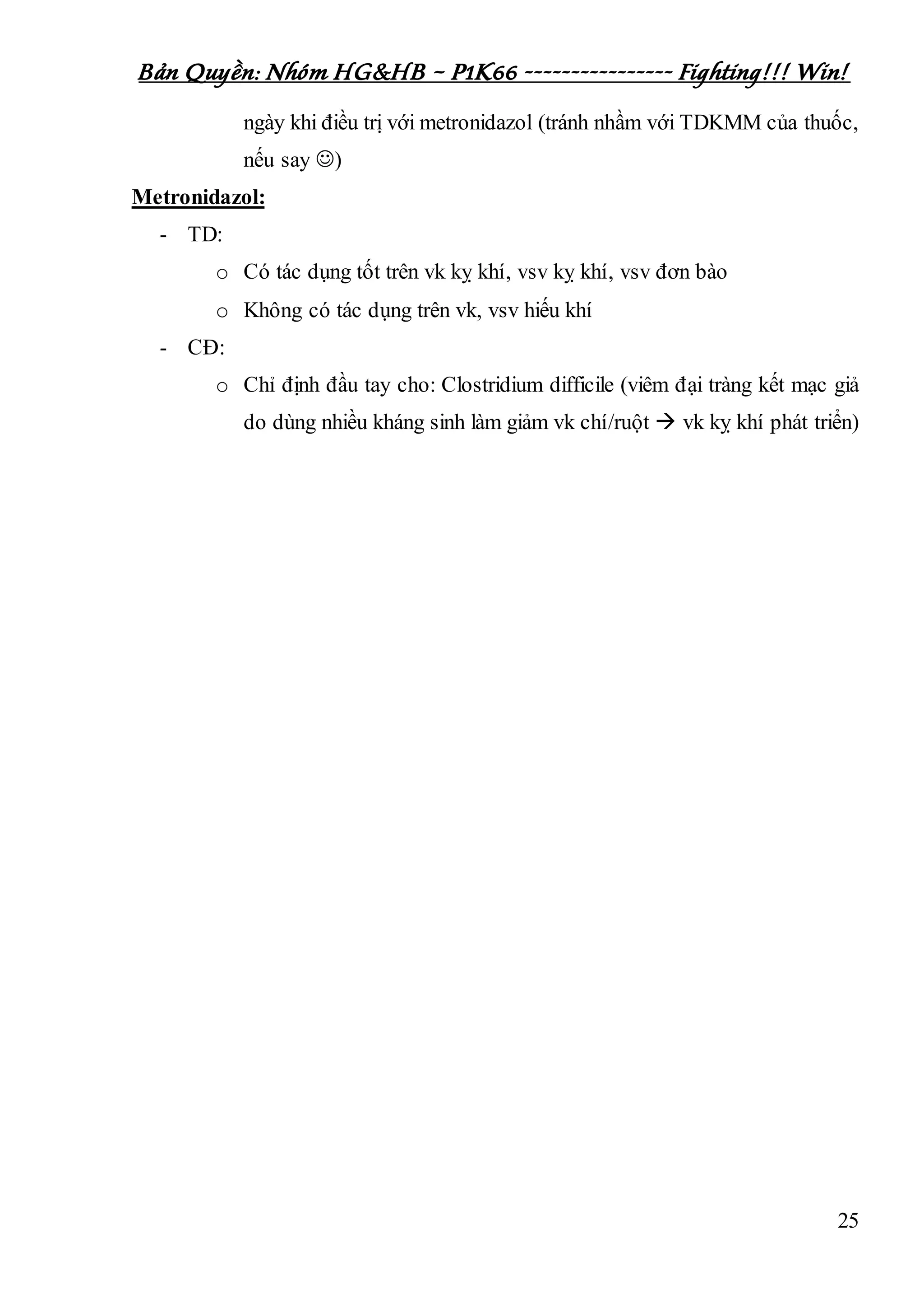 Bản Quyền: Nhóm HG&HB – P1K66 ---------------- Fighting!!! Win!
25
ngày khi điều trị với metronidazol (tránh nhầm với TDKMM của thuốc,
nếu say )
Metronidazol:
- TD:
o Có tác dụng tốt trên vk kỵ khí, vsv kỵ khí, vsv đơn bào
o Không có tác dụng trên vk, vsv hiếu khí
- CĐ:
o Chỉ định đầu tay cho: Clostridium difficile (viêm đại tràng kết mạc giả
do dùng nhiều kháng sinh làm giảm vk chí/ruột  vk kỵ khí phát triển)
 