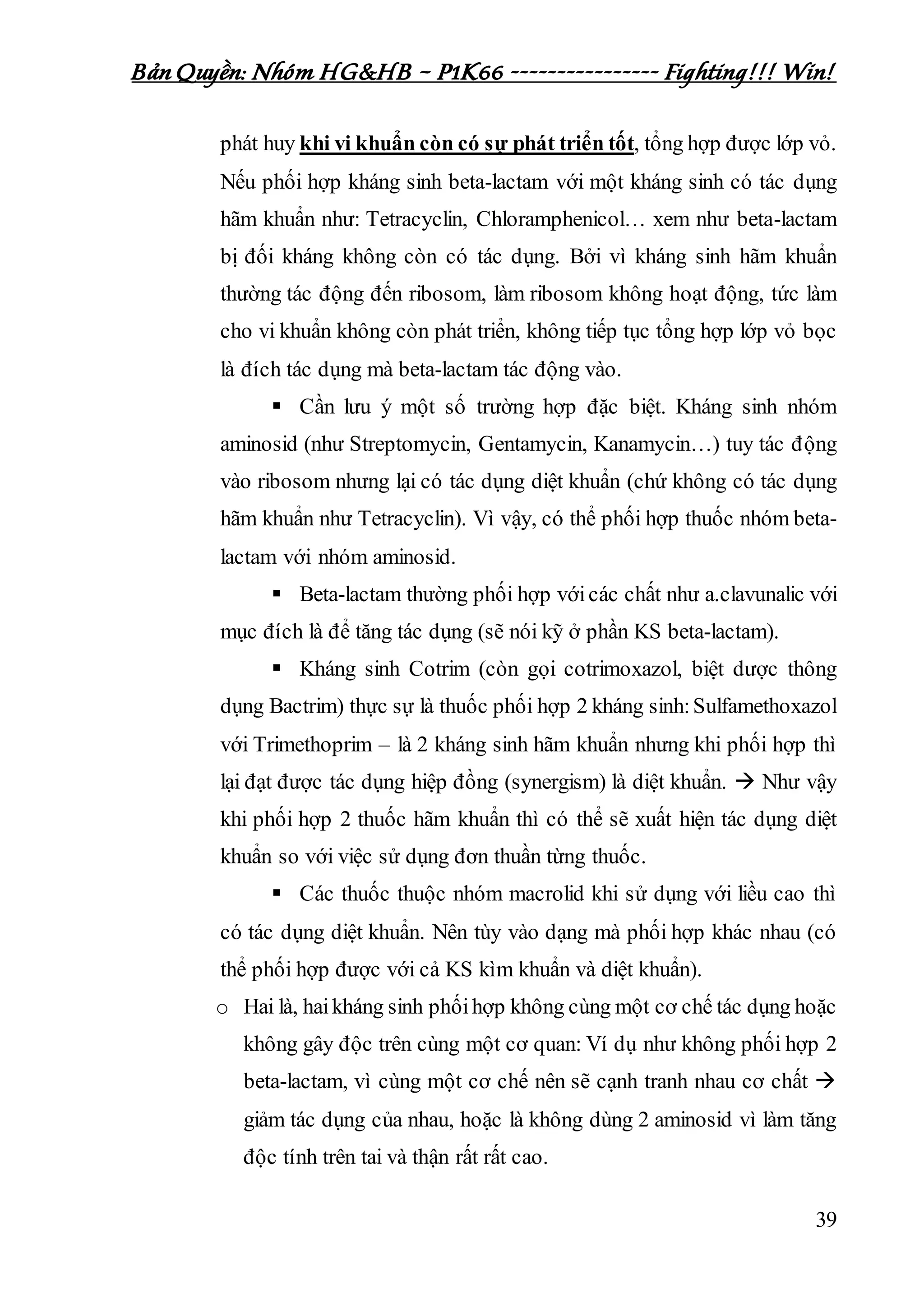 Bản Quyền: Nhóm HG&HB – P1K66 ---------------- Fighting!!! Win!
39
phát huy khi vi khuẩn còn có sự phát triển tốt, tổng hợp được lớp vỏ.
Nếu phối hợp kháng sinh beta-lactam với một kháng sinh có tác dụng
hãm khuẩn như: Tetracyclin, Chloramphenicol… xem như beta-lactam
bị đối kháng không còn có tác dụng. Bởi vì kháng sinh hãm khuẩn
thường tác động đến ribosom, làm ribosom không hoạt động, tức làm
cho vi khuẩn không còn phát triển, không tiếp tục tổng hợp lớp vỏ bọc
là đích tác dụng mà beta-lactam tác động vào.
 Cần lưu ý một số trường hợp đặc biệt. Kháng sinh nhóm
aminosid (như Streptomycin, Gentamycin, Kanamycin…) tuy tác động
vào ribosom nhưng lại có tác dụng diệt khuẩn (chứ không có tác dụng
hãm khuẩn như Tetracyclin). Vì vậy, có thể phối hợp thuốc nhóm beta-
lactam với nhóm aminosid.
 Beta-lactam thường phối hợp vớicác chất như a.clavunalic với
mục đích là để tăng tác dụng (sẽ nói kỹ ở phần KS beta-lactam).
 Kháng sinh Cotrim (còn gọi cotrimoxazol, biệt dược thông
dụng Bactrim) thực sự là thuốc phối hợp 2 kháng sinh:Sulfamethoxazol
với Trimethoprim – là 2 kháng sinh hãm khuẩn nhưng khi phối hợp thì
lại đạt được tác dụng hiệp đồng (synergism) là diệt khuẩn.  Như vậy
khi phối hợp 2 thuốc hãm khuẩn thì có thể sẽ xuất hiện tác dụng diệt
khuẩn so với việc sử dụng đơn thuần từng thuốc.
 Các thuốc thuộc nhóm macrolid khi sử dụng với liều cao thì
có tác dụng diệt khuẩn. Nên tùy vào dạng mà phối hợp khác nhau (có
thể phối hợp được với cả KS kìm khuẩn và diệt khuẩn).
o Hai là, haikháng sinh phốihợp không cùng một cơ chế tác dụng hoặc
không gây độc trên cùng một cơ quan: Ví dụ như không phối hợp 2
beta-lactam, vì cùng một cơ chế nên sẽ cạnh tranh nhau cơ chất 
giảm tác dụng của nhau, hoặc là không dùng 2 aminosid vì làm tăng
độc tính trên tai và thận rất rất cao.
 