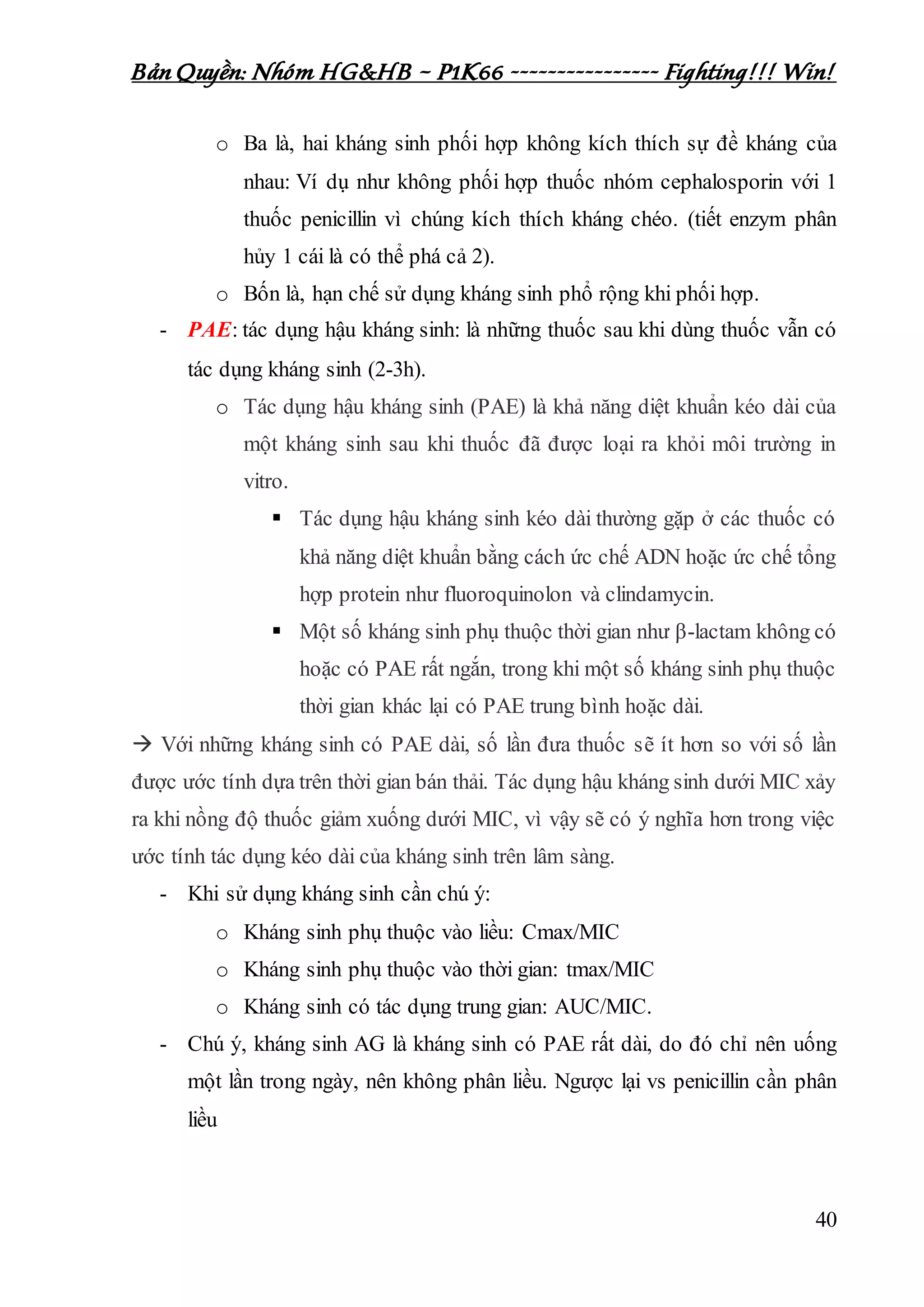 Bản Quyền: Nhóm HG&HB – P1K66 ---------------- Fighting!!! Win!
40
o Ba là, hai kháng sinh phối hợp không kích thích sự đề kháng của
nhau: Ví dụ như không phối hợp thuốc nhóm cephalosporin với 1
thuốc penicillin vì chúng kích thích kháng chéo. (tiết enzym phân
hủy 1 cái là có thể phá cả 2).
o Bốn là, hạn chế sử dụng kháng sinh phổ rộng khi phối hợp.
- PAE: tác dụng hậu kháng sinh: là những thuốc sau khi dùng thuốc vẫn có
tác dụng kháng sinh (2-3h).
o Tác dụng hậu kháng sinh (PAE) là khả năng diệt khuẩn kéo dài của
một kháng sinh sau khi thuốc đã được loại ra khỏi môi trường in
vitro.
 Tác dụng hậu kháng sinh kéo dài thường gặp ở các thuốc có
khả năng diệt khuẩn bằng cách ức chế ADN hoặc ức chế tổng
hợp protein như fluoroquinolon và clindamycin.
 Một số kháng sinh phụ thuộc thời gian như β-lactam không có
hoặc có PAE rất ngắn, trong khi một số kháng sinh phụ thuộc
thời gian khác lại có PAE trung bình hoặc dài.
 Với những kháng sinh có PAE dài, số lần đưa thuốc sẽ ít hơn so với số lần
được ước tính dựa trên thời gian bán thải. Tác dụng hậu kháng sinh dưới MIC xảy
ra khi nồng độ thuốc giảm xuống dưới MIC, vì vậy sẽ có ý nghĩa hơn trong việc
ước tính tác dụng kéo dài của kháng sinh trên lâm sàng.
- Khi sử dụng kháng sinh cần chú ý:
o Kháng sinh phụ thuộc vào liều: Cmax/MIC
o Kháng sinh phụ thuộc vào thời gian: tmax/MIC
o Kháng sinh có tác dụng trung gian: AUC/MIC.
- Chú ý, kháng sinh AG là kháng sinh có PAE rất dài, do đó chỉ nên uống
một lần trong ngày, nên không phân liều. Ngược lại vs penicillin cần phân
liều
 