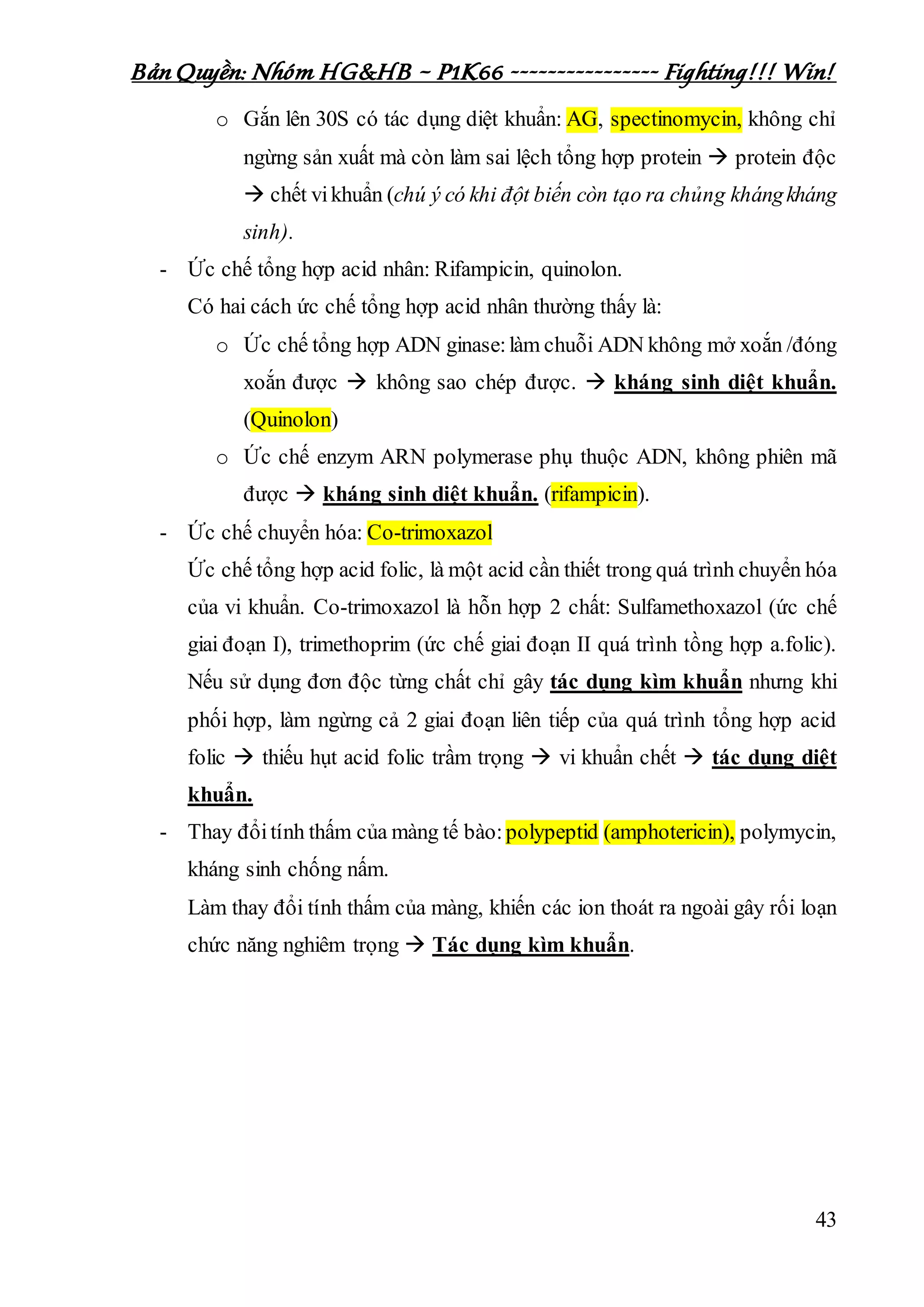 Bản Quyền: Nhóm HG&HB – P1K66 ---------------- Fighting!!! Win!
43
o Gắn lên 30S có tác dụng diệt khuẩn: AG, spectinomycin, không chỉ
ngừng sản xuất mà còn làm sai lệch tổng hợp protein  protein độc
 chết vikhuẩn (chú ý có khi đột biến còn tạo ra chủng khángkháng
sinh).
- Ức chế tổng hợp acid nhân: Rifampicin, quinolon.
Có hai cách ức chế tổng hợp acid nhân thường thấy là:
o Ức chế tổng hợp ADN ginase:làm chuỗi ADN không mở xoắn /đóng
xoắn được  không sao chép được.  kháng sinh diệt khuẩn.
(Quinolon)
o Ức chế enzym ARN polymerase phụ thuộc ADN, không phiên mã
được  kháng sinh diệt khuẩn. (rifampicin).
- Ức chế chuyển hóa: Co-trimoxazol
Ức chế tổng hợp acid folic, là một acid cần thiết trong quá trình chuyển hóa
của vi khuẩn. Co-trimoxazol là hỗn hợp 2 chất: Sulfamethoxazol (ức chế
giai đoạn I), trimethoprim (ức chế giai đoạn II quá trình tồng hợp a.folic).
Nếu sử dụng đơn độc từng chất chỉ gây tác dụng kìm khuẩn nhưng khi
phối hợp, làm ngừng cả 2 giai đoạn liên tiếp của quá trình tổng hợp acid
folic  thiếu hụt acid folic trầm trọng  vi khuẩn chết  tác dụng diệt
khuẩn.
- Thay đổitính thấm của màng tế bào:polypeptid (amphotericin), polymycin,
kháng sinh chống nấm.
Làm thay đổi tính thấm của màng, khiến các ion thoát ra ngoài gây rối loạn
chức năng nghiêm trọng  Tác dụng kìm khuẩn.
 