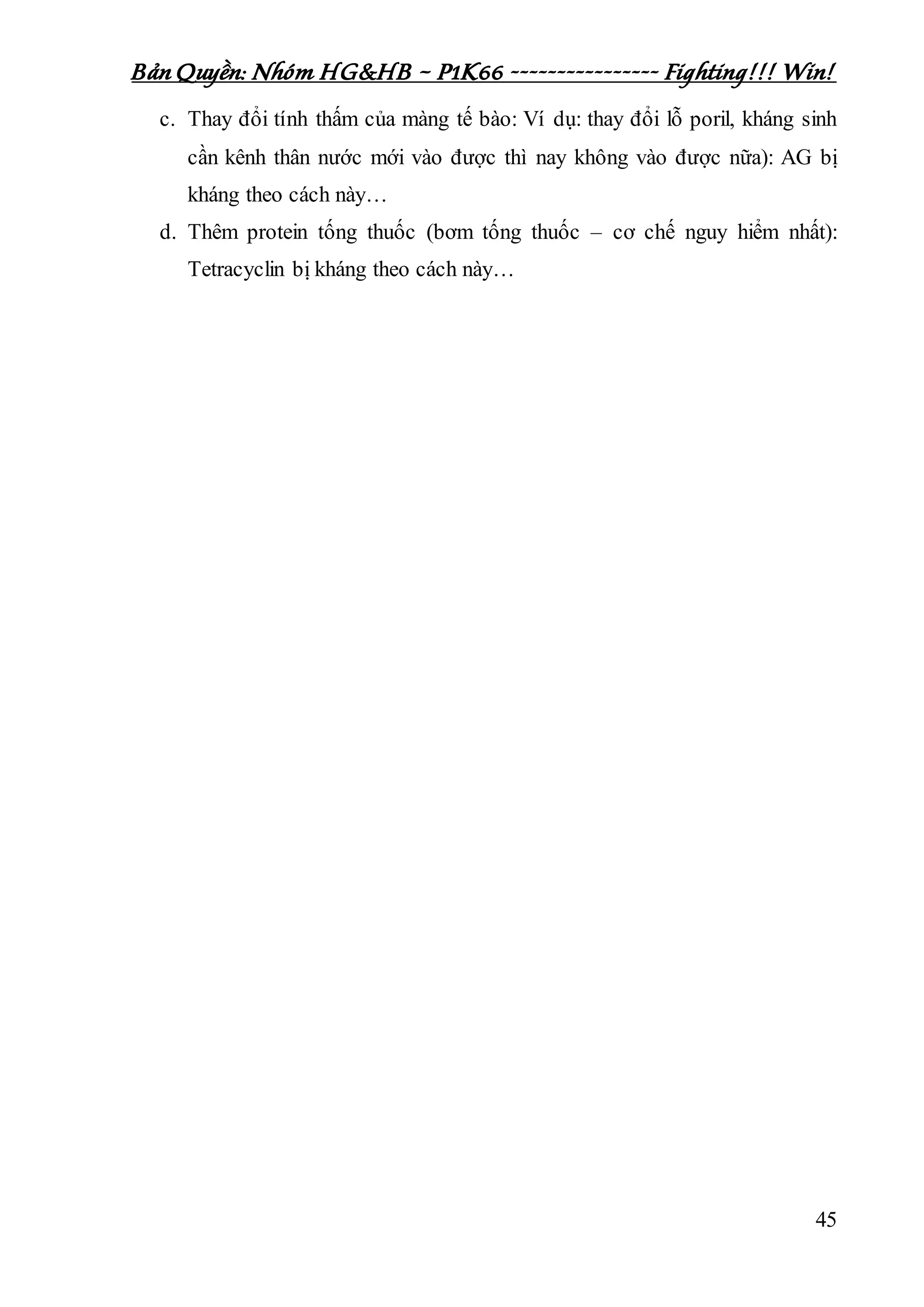 Bản Quyền: Nhóm HG&HB – P1K66 ---------------- Fighting!!! Win!
45
c. Thay đổi tính thấm của màng tế bào: Ví dụ: thay đổi lỗ poril, kháng sinh
cần kênh thân nước mới vào được thì nay không vào được nữa): AG bị
kháng theo cách này…
d. Thêm protein tống thuốc (bơm tống thuốc – cơ chế nguy hiểm nhất):
Tetracyclin bị kháng theo cách này…
 