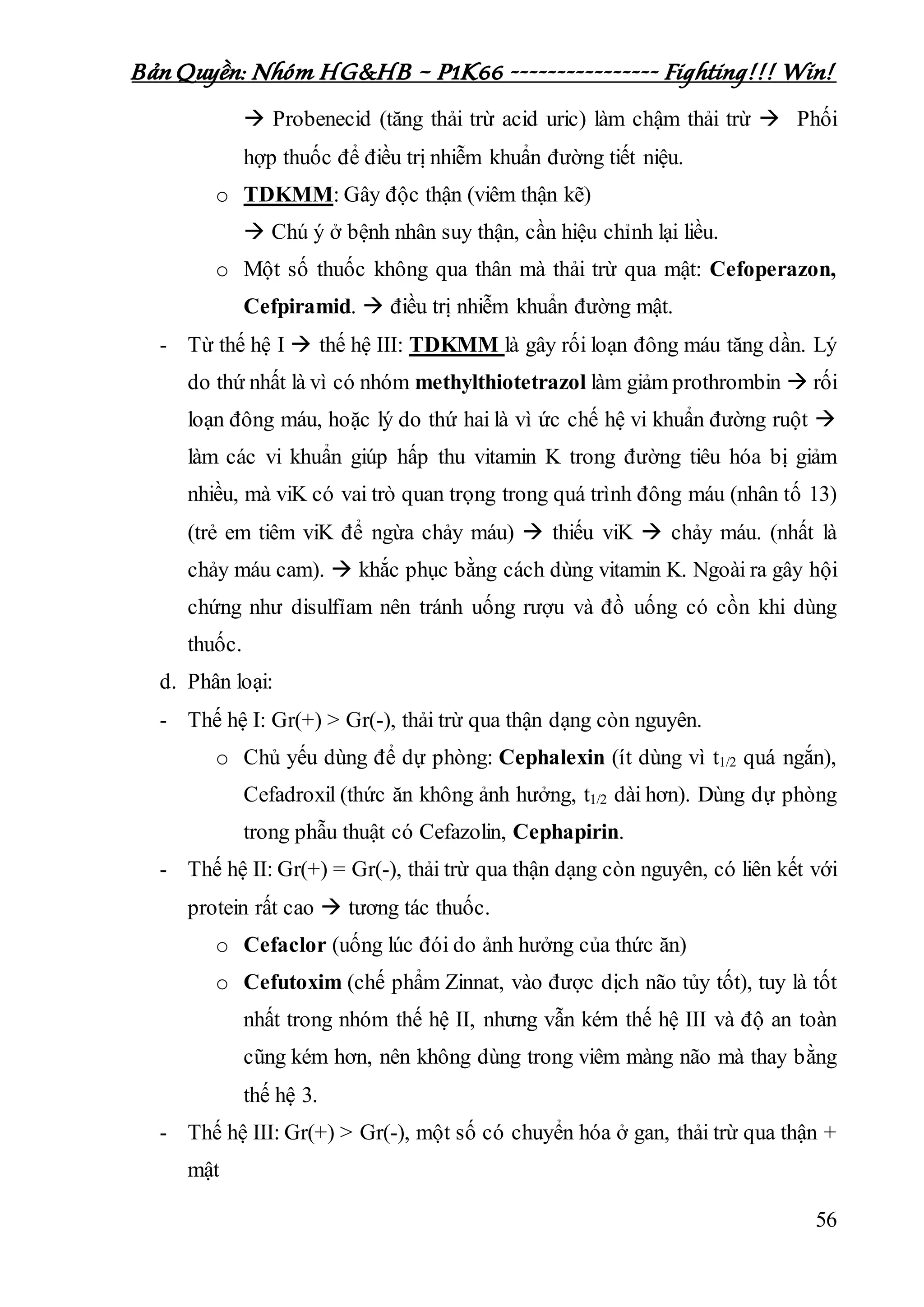 Bản Quyền: Nhóm HG&HB – P1K66 ---------------- Fighting!!! Win!
56
 Probenecid (tăng thải trừ acid uric) làm chậm thải trừ  Phối
hợp thuốc để điều trị nhiễm khuẩn đường tiết niệu.
o TDKMM: Gây độc thận (viêm thận kẽ)
 Chú ý ở bệnh nhân suy thận, cần hiệu chỉnh lại liều.
o Một số thuốc không qua thân mà thải trừ qua mật: Cefoperazon,
Cefpiramid.  điều trị nhiễm khuẩn đường mật.
- Từ thế hệ I  thế hệ III: TDKMM là gây rối loạn đông máu tăng dần. Lý
do thứ nhất là vì có nhóm methylthiotetrazol làm giảm prothrombin  rối
loạn đông máu, hoặc lý do thứ hai là vì ức chế hệ vi khuẩn đường ruột 
làm các vi khuẩn giúp hấp thu vitamin K trong đường tiêu hóa bị giảm
nhiều, mà viK có vai trò quan trọng trong quá trình đông máu (nhân tố 13)
(trẻ em tiêm viK để ngừa chảy máu)  thiếu viK  chảy máu. (nhất là
chảy máu cam).  khắc phục bằng cách dùng vitamin K. Ngoài ra gây hội
chứng như disulfỉam nên tránh uống rượu và đồ uống có cồn khi dùng
thuốc.
d. Phân loại:
- Thế hệ I: Gr(+) > Gr(-), thải trừ qua thận dạng còn nguyên.
o Chủ yếu dùng để dự phòng: Cephalexin (ít dùng vì t1/2 quá ngắn),
Cefadroxil (thức ăn không ảnh hưởng, t1/2 dài hơn). Dùng dự phòng
trong phẫu thuật có Cefazolin, Cephapirin.
- Thế hệ II: Gr(+) = Gr(-), thải trừ qua thận dạng còn nguyên, có liên kết với
protein rất cao  tương tác thuốc.
o Cefaclor (uống lúc đói do ảnh hưởng của thức ăn)
o Cefutoxim (chế phẩm Zinnat, vào được dịch não tủy tốt), tuy là tốt
nhất trong nhóm thế hệ II, nhưng vẫn kém thế hệ III và độ an toàn
cũng kém hơn, nên không dùng trong viêm màng não mà thay bằng
thế hệ 3.
- Thế hệ III: Gr(+) > Gr(-), một số có chuyển hóa ở gan, thải trừ qua thận +
mật
 