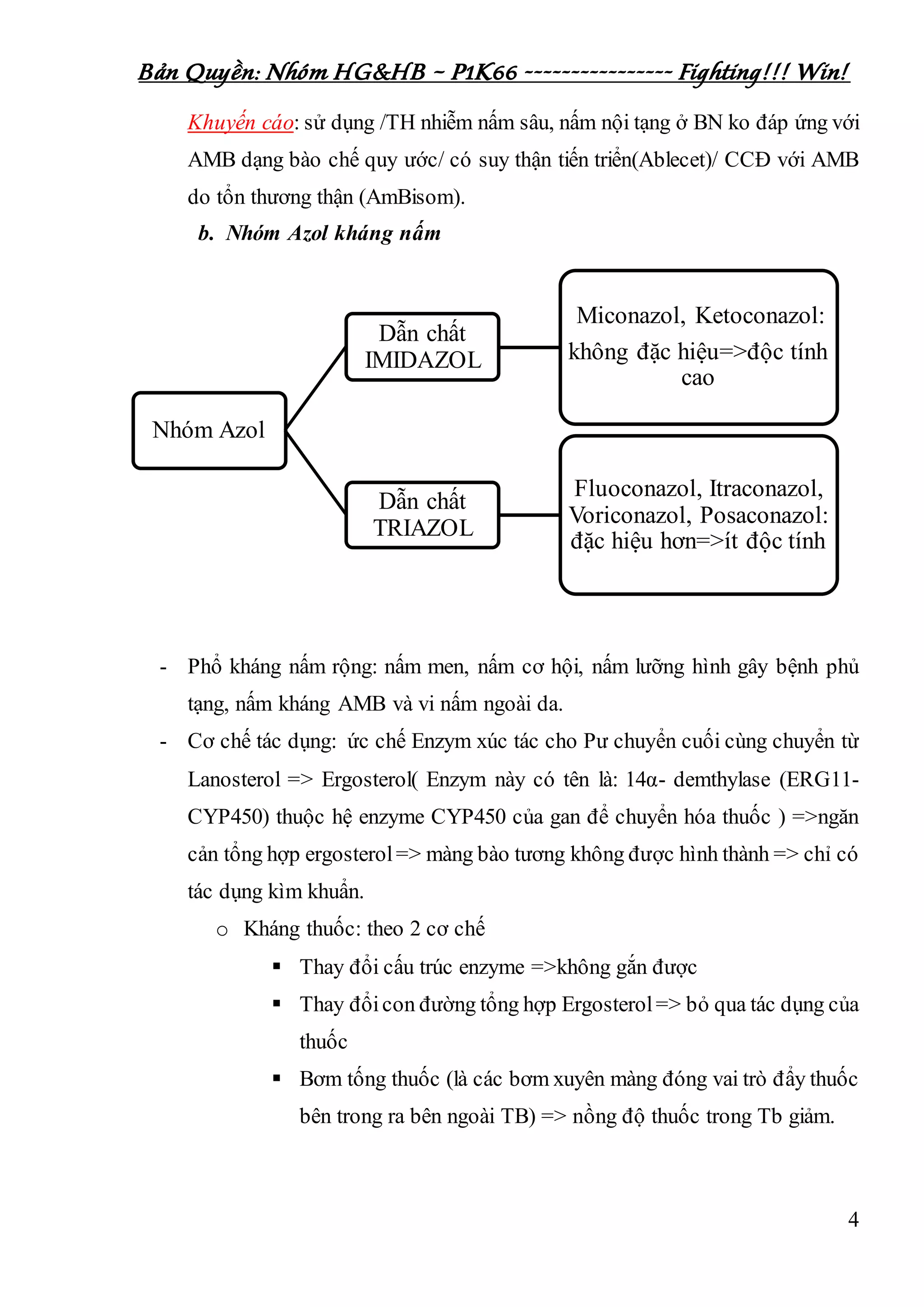 Bản Quyền: Nhóm HG&HB – P1K66 ---------------- Fighting!!! Win!
4
Khuyến cáo: sử dụng /TH nhiễm nấm sâu, nấm nội tạng ở BN ko đáp ứng với
AMB dạng bào chế quy ước/ có suy thận tiến triển(Ablecet)/ CCĐ với AMB
do tổn thương thận (AmBisom).
b. Nhóm Azol kháng nấm
- Phổ kháng nấm rộng: nấm men, nấm cơ hội, nấm lưỡng hình gây bệnh phủ
tạng, nấm kháng AMB và vi nấm ngoài da.
- Cơ chế tác dụng: ức chế Enzym xúc tác cho Pư chuyển cuối cùng chuyển từ
Lanosterol => Ergosterol( Enzym này có tên là: 14α- demthylase (ERG11-
CYP450) thuộc hệ enzyme CYP450 của gan để chuyển hóa thuốc ) =>ngăn
cản tổng hợp ergosterol=> màng bào tương không được hình thành => chỉ có
tác dụng kìm khuẩn.
o Kháng thuốc: theo 2 cơ chế
 Thay đổi cấu trúc enzyme =>không gắn được
 Thay đổicon đường tổng hợp Ergosterol=> bỏ qua tác dụng của
thuốc
 Bơm tống thuốc (là các bơm xuyên màng đóng vai trò đẩy thuốc
bên trong ra bên ngoài TB) => nồng độ thuốc trong Tb giảm.
Nhóm Azol
Dẫn chất
IMIDAZOL
Miconazol, Ketoconazol:
không đặc hiệu=>độc tính
cao
Dẫn chất
TRIAZOL
Fluoconazol, Itraconazol,
Voriconazol, Posaconazol:
đặc hiệu hơn=>ít độc tính
 