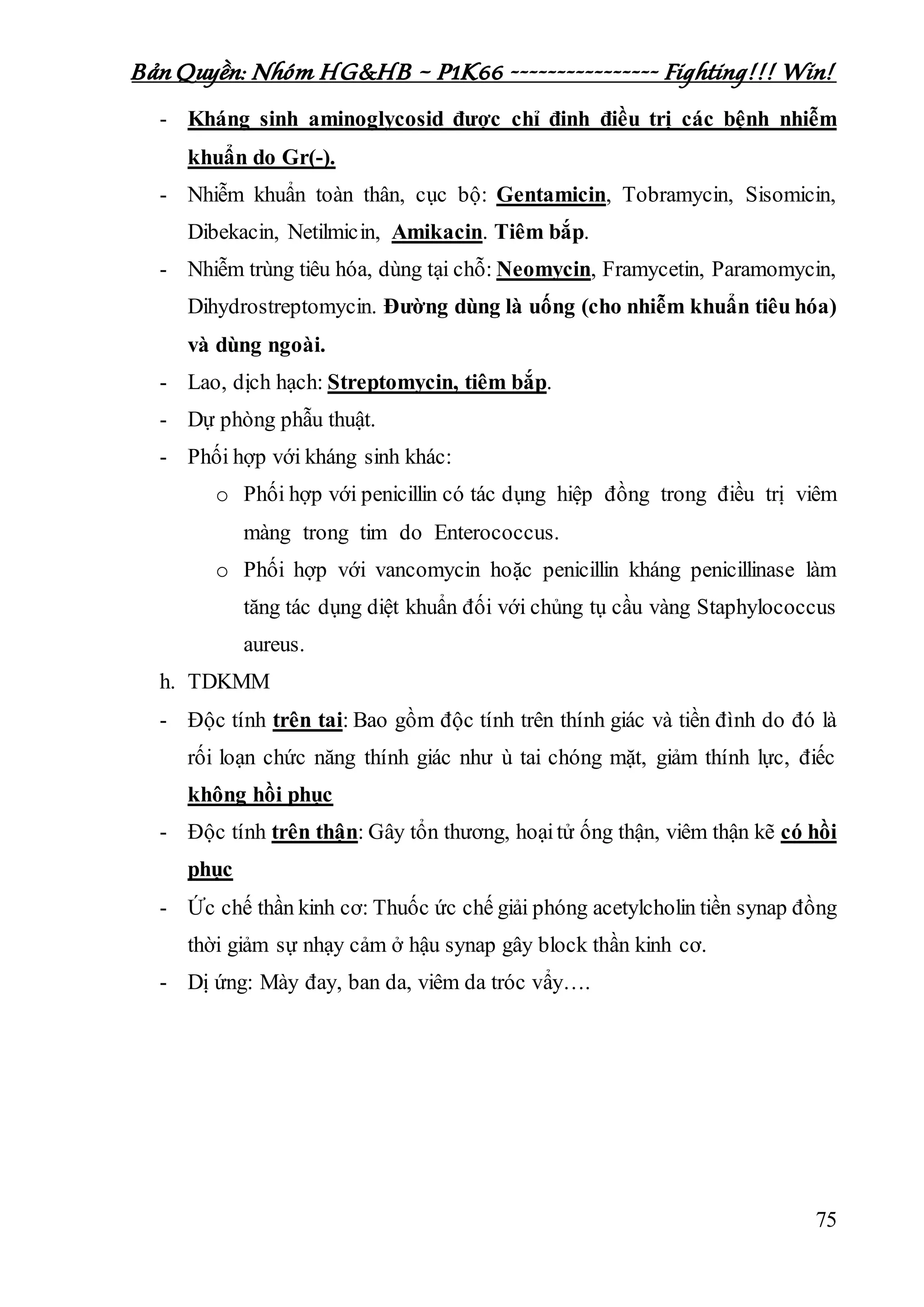 Bản Quyền: Nhóm HG&HB – P1K66 ---------------- Fighting!!! Win!
75
- Kháng sinh aminoglycosid được chỉ đinh điều trị các bệnh nhiễm
khuẩn do Gr(-).
- Nhiễm khuẩn toàn thân, cục bộ: Gentamicin, Tobramycin, Sisomicin,
Dibekacin, Netilmicin, Amikacin. Tiêm bắp.
- Nhiễm trùng tiêu hóa, dùng tại chỗ: Neomycin, Framycetin, Paramomycin,
Dihydrostreptomycin. Đường dùng là uống (cho nhiễm khuẩn tiêu hóa)
và dùng ngoài.
- Lao, dịch hạch: Streptomycin, tiêm bắp.
- Dự phòng phẫu thuật.
- Phối hợp với kháng sinh khác:
o Phối hợp với penicillin có tác dụng hiệp đồng trong điều trị viêm
màng trong tim do Enterococcus.
o Phối hợp với vancomycin hoặc penicillin kháng penicillinase làm
tăng tác dụng diệt khuẩn đối với chủng tụ cầu vàng Staphylococcus
aureus.
h. TDKMM
- Độc tính trên tai: Bao gồm độc tính trên thính giác và tiền đình do đó là
rối loạn chức năng thính giác như ù tai chóng mặt, giảm thính lực, điếc
không hồi phục
- Độc tính trên thận: Gây tổn thương, hoạitử ống thận, viêm thận kẽ có hồi
phục
- Ức chế thần kinh cơ: Thuốc ức chế giải phóng acetylcholin tiền synap đồng
thời giảm sự nhạy cảm ở hậu synap gây block thần kinh cơ.
- Dị ứng: Mày đay, ban da, viêm da tróc vẩy….
 