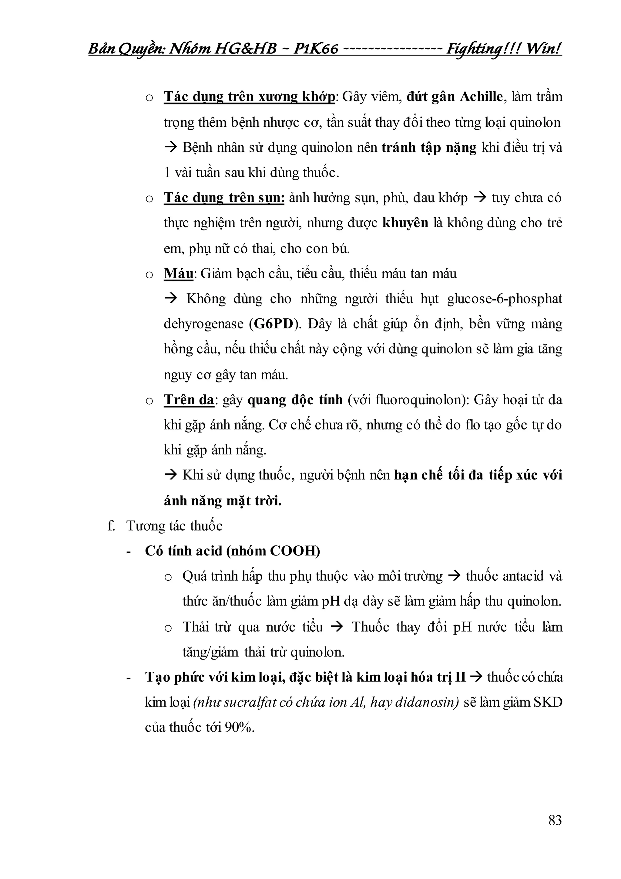 Bản Quyền: Nhóm HG&HB – P1K66 ---------------- Fighting!!! Win!
83
o Tác dụng trên xương khớp: Gây viêm, đứt gân Achille, làm trầm
trọng thêm bệnh nhược cơ, tần suất thay đổi theo từng loại quinolon
 Bệnh nhân sử dụng quinolon nên tránh tập nặng khi điều trị và
1 vài tuần sau khi dùng thuốc.
o Tác dụng trên sụn: ảnh hưởng sụn, phù, đau khớp  tuy chưa có
thực nghiệm trên người, nhưng được khuyên là không dùng cho trẻ
em, phụ nữ có thai, cho con bú.
o Máu: Giảm bạch cầu, tiểu cầu, thiếu máu tan máu
 Không dùng cho những người thiếu hụt glucose-6-phosphat
dehyrogenase (G6PD). Đây là chất giúp ổn định, bền vững màng
hồng cầu, nếu thiếu chất này cộng với dùng quinolon sẽ làm gia tăng
nguy cơ gây tan máu.
o Trên da: gây quang độc tính (với fluoroquinolon): Gây hoại tử da
khi gặp ánh nắng. Cơ chế chưa rõ, nhưng có thể do flo tạo gốc tự do
khi gặp ánh nắng.
 Khi sử dụng thuốc, người bệnh nên hạn chế tối đa tiếp xúc với
ánh năng mặt trời.
f. Tương tác thuốc
- Có tính acid (nhóm COOH)
o Quá trình hấp thu phụ thuộc vào môi trường  thuốc antacid và
thức ăn/thuốc làm giảm pH dạ dày sẽ làm giảm hấp thu quinolon.
o Thải trừ qua nước tiểu  Thuốc thay đổi pH nước tiểu làm
tăng/giảm thải trừ quinolon.
- Tạo phức với kim loại, đặc biệt là kim loại hóa trị II  thuốccóchứa
kim loại(như sucralfat có chứa ion Al, hay didanosin) sẽ làm giảm SKD
của thuốc tới 90%.
 