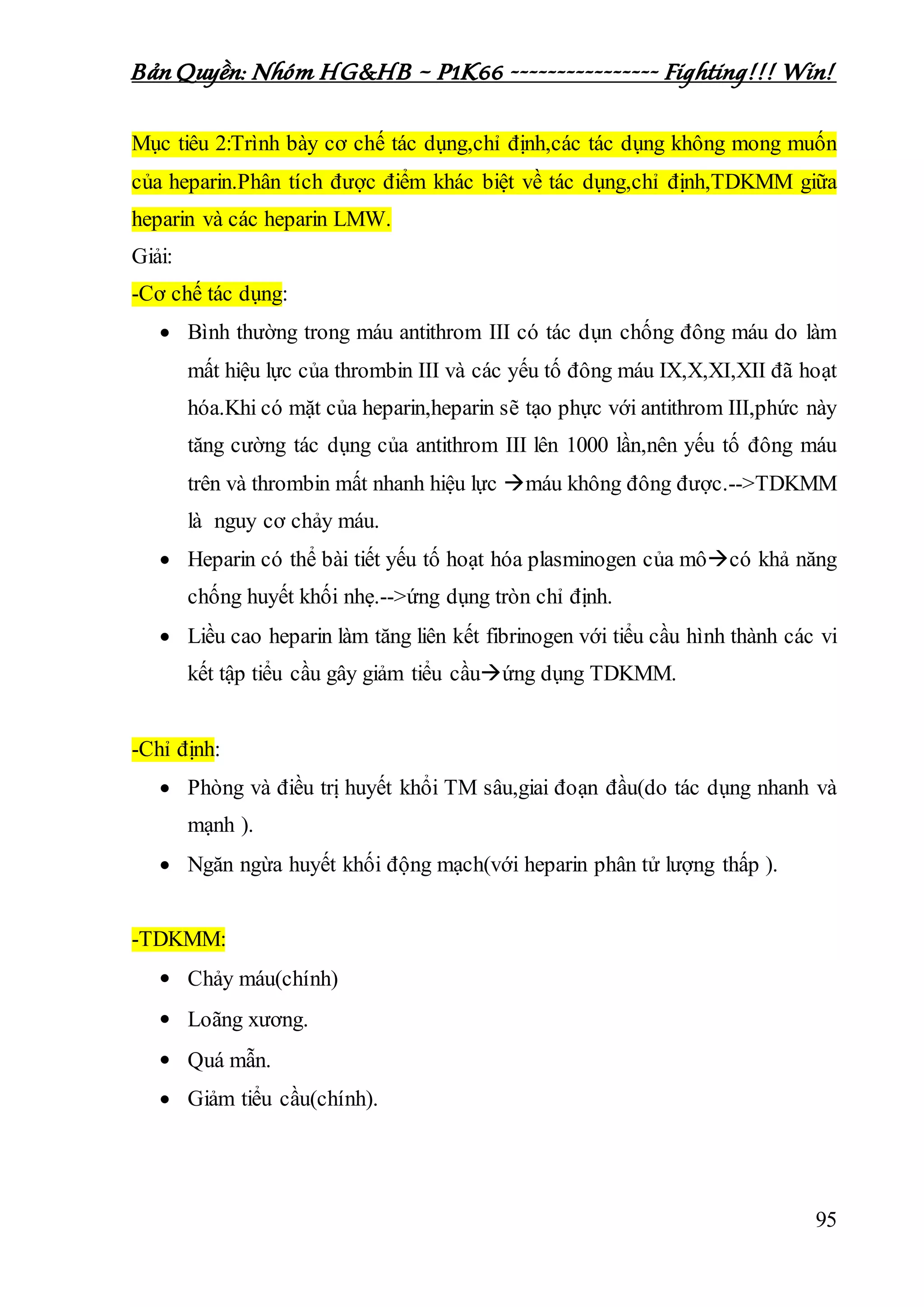 Bản Quyền: Nhóm HG&HB – P1K66 ---------------- Fighting!!! Win!
95
Mục tiêu 2:Trình bày cơ chế tác dụng,chỉ định,các tác dụng không mong muốn
của heparin.Phân tích được điểm khác biệt về tác dụng,chỉ định,TDKMM giữa
heparin và các heparin LMW.
Giải:
-Cơ chế tác dụng:
 Bình thường trong máu antithrom III có tác dụn chống đông máu do làm
mất hiệu lực của thrombin III và các yếu tố đông máu IX,X,XI,XII đã hoạt
hóa.Khi có mặt của heparin,heparin sẽ tạo phực với antithrom III,phức này
tăng cường tác dụng của antithrom III lên 1000 lần,nên yếu tố đông máu
trên và thrombin mất nhanh hiệu lực máu không đông được.-->TDKMM
là nguy cơ chảy máu.
 Heparin có thể bài tiết yếu tố hoạt hóa plasminogen của môcó khả năng
chống huyết khối nhẹ.-->ứng dụng tròn chỉ định.
 Liều cao heparin làm tăng liên kết fibrinogen với tiểu cầu hình thành các vi
kết tập tiểu cầu gây giảm tiểu cầuứng dụng TDKMM.
-Chỉ định:
 Phòng và điều trị huyết khổi TM sâu,giai đoạn đầu(do tác dụng nhanh và
mạnh ).
 Ngăn ngừa huyết khối động mạch(với heparin phân tử lượng thấp ).
-TDKMM:
 Chảy máu(chính)
 Loãng xương.
 Quá mẫn.
 Giảm tiểu cầu(chính).
 