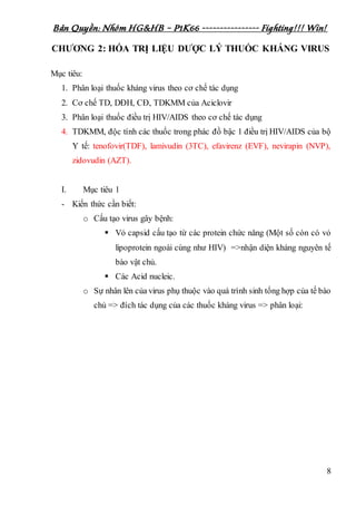 Bản Quyền: Nhóm HG&HB – P1K66 ---------------- Fighting!!! Win!
8
CHƯƠNG 2: HÓA TRỊ LIỆU DƯỢC LÝ THUỐC KHÁNG VIRUS
Mục tiêu:
1. Phân loại thuốc kháng virus theo cơ chế tác dụng
2. Cơ chế TD, DĐH, CĐ, TDKMM của Aciclovir
3. Phân loại thuốc điều trị HIV/AIDS theo cơ chế tác dụng
4. TDKMM, độc tính các thuốc trong phác đồ bậc 1 điều trị HIV/AIDS của bộ
Y tế: tenofovir(TDF), lamivudin (3TC), efavirenz (EVF), nevirapin (NVP),
zidovudin (AZT).
I. Mục tiêu 1
- Kiến thức cần biết:
o Cấu tạo virus gây bệnh:
 Vỏ capsid cấu tạo từ các protein chức năng (Một số còn có vỏ
lipoprotein ngoài cùng như HIV) =>nhận diện kháng nguyên tế
bào vật chủ.
 Các Acid nucleic.
o Sự nhân lên của virus phụ thuộc vào quá trình sinh tổng hợp của tế bào
chủ => đích tác dụng của các thuốc kháng virus => phân loại:
 