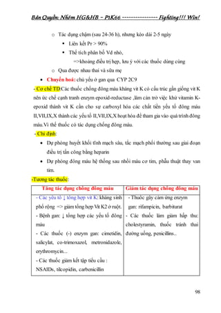 Bản Quyền: Nhóm HG&HB – P1K66 ---------------- Fighting!!! Win!
98
o Tác dụng chậm (sau 24-36 h), nhưng kéo dài 2-5 ngày
 Liên kết Pr > 90%
 Thể tích phân bố Vd nhỏ,
=>khoảng điều trị hẹp, lưu ý với các thuốc dùng cùng
o Qua được nhau thai và sữa mẹ
 Chuyển hoá: chủ yếu ở gan qua CYP 2C9
- Cơ chế TD:Các thuốc chống đông máu kháng vit K có cấu trúc gần giống vit K
nên ức chế cạnh tranh enzym epoxid-reductase ,làm cản trở việc khử vitamin K-
epoxid thành vit K cần cho sự carboxyl hóa các chất tiền yếu tố đông máu
II,VII,IX,X thành các yếu tố II,VII,IX,X hoạt hóa để tham gia vào quá trình đông
máu.Vì thế thuốc có tác dụng chống đông máu.
- Chỉ định:
 Dự phòng huyết khối tĩnh mạch sâu, tắc mạch phổi thường sau giai đoạn
điều trị tấn công bằng heparin
 Dự phòng đông máu hệ thống sau nhồi máu cơ tim, phẫu thuật thay van
tim.
-Tương tác thuốc:
Tăng tác dụng chống đông máu Giảm tác dụng chống đông máu
- Các yếu tố ↓ tổng hợp vit K: kháng sinh
phổ rộng => giảm tổng hợp Vit K2 ở ruột.
- Bệnh gan: ↓ tổng hợp các yếu tố đông
máu
- Các thuốc (-) enzym gan: cimetidin,
salicylat, co-trimoxazol, metronidazole,
erythromycin...
- Các thuốc giảm kết tập tiểu cầu :
NSAIDs, tilcopidin, carbenicillin
- Thuốc gây cảm ứng enzym
gan: rifampicin, barbiturat
- Các thuốc làm giảm hấp thu:
cholestyramin, thuốc tránh thai
đường uống, penicillins..
 