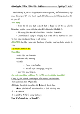 Bản Quyền: Nhóm HG&HB – P1K66 ---------------- Fighting!!! Win!
111
Thuốc kháng 𝐻2 chỉ tác dụng chọn lọc trên receptor 𝐻2 ở tế bào thành dạ dày
(mặc dù receptor 𝐻2 có ở thành mạch, khí phế quản, tim) không tác dụng lên
receptor 𝐻1
- :
+ Giảm bài tiết acid dịch vị (acid dịch vị được bài tiết do các yếu tố:
histamine, gastrin, cường phó giao cảm, kích thích dây thần kinh X.
+ Tác dụng giảm tiết acid: cimetidine< rinitidin< famotidine.
+ Giảm tiết cả số lượng và nồng độ HCl, sự bài tiết các dịch tiêu hóa khác
và chức năng của dạ dày không bị ảnh hưởng.
- : đau đầu, chóng mắt, đau bụng, tiêu chảy, phát ban, buốn nôn (ít :1-
2%)
Tuy nhiên Cimetidin: 5%
+máu: giảm sản, loạn sản.
+thần kinh: lẫn, mê sảng.
+nôi tiết:
 Nam: vú to, bất lực.
 Nữ: rối loạn kinh nguyệt, chảy sữa.
+ gan: viêm gan, vàng da.
Kháng 𝐻2 𝑡ℎế ℎệ 𝑚ớ𝑖 có những ưu điểm hơn so với cimetidine.
-Hiệu quả mạnh hơn. giảm liều
-Thời gian duy trì tác dụng kéo dài giảm số lần sử dụng
thời giàn lành vết loét nhanh hơn, tỉ lệ tái loét thấp hơn
-Ít TDKMM hơn.
-Ít ức chế Cyp 450 ít tương tác thuốc
Mục tiêu 3: thuốc ức chế bơm PPI.
 