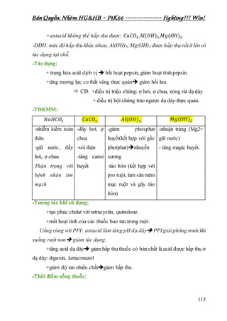 Bản Quyền: Nhóm HG&HB – P1K66 ---------------- Fighting!!! Win!
113
+antacid không thể hấp thu được: 𝐶𝑎𝐶𝑂3, 𝐴𝑙(𝑂𝐻)3, 𝑀𝑔(𝑂𝐻)2
-DĐH: mức độ hấp thu khác nhau, Al(OH)3, Mg(OH)2 được hấp thụ rất ít lên có
tác dụng tại chỗ.
- :
+ trung hòa acid dịch vị  bất hoạt pepsin, giảm hoạt tính pepsin.
+tăng trương lực co thắt vùng thực quản giảm hồi lưu.
 CĐ: +điều trị triệu chứng: ợ hơi, ợ chua, nóng rát dạ dày
+ điều trị hội chứng trào ngược dạ dày-thực quản.
-
𝑁𝑎𝐻𝐶𝑂3 𝐶𝑎𝐶𝑂3, 𝐴𝑙(𝑂𝐻)3, 𝑀𝑔(𝑂𝐻)2
-nhiễm kiềm toàn
thân.
-giữ nước, đầy
hơi, ợ chua
Thận trọng với
bệnh nhân tim
mạch
-đầy hơi, ợ
chua
-sỏi thận
-tăng canxi
huyết
-giảm phosphat
huyết(kết hợp với gốc
photphat)nhuyễn
xương
-táo bón (kết hợp với
pro ruột, làm săn niêm
mạc ruột và gây táo
bón)
-nhuận tràng (Mg2+
giữ nước)
- tăng magie huyết.
- :
+tạo phúc chelat với tetracyclin, quinolone.
+mất hoạt tính của các thuốc bao tan trong ruột.
Uống cùng với PPI: antacid làm tăng pH dạ dày PPI giải phóng trướckhi
xuống ruột non giảm tác dụng.
+tăng acid dạ dày giảm hấp thu thuốc có bản chất là acid được hấp thu ở
dạ dày: digoxin, ketaconazol
+giảm độ tan nhiều chấtgiảm hấp thu.
- :
 