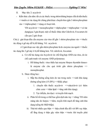 Bản Quyền: Nhóm HG&HB – P1K66 ---------------- Fighting!!! Win!
10
II. Mục tiêu 2: acyclovir
- Kiến thức cần nắm: tất cả các thuốc trong nhóm kháng herpes đều là tiền thuốc
=>muốn có tác dụng thì chúng phảiđược chuyển hóa (gắn 3 nhóm phosphate
vào =>triphosphat) =>dạng có hoạt tính.
VD:acyclovir =>monophosphat =>diphosphat =>triphosphat =>có tác
dụng(qua 3 giai đoạn). một số thuốc khác như Cidofovir, Foscarnet chỉ
cần qua 2 giai đoạn
Chú ý: giai đoạn đầu cần enzyme của virus để gắn 1 nhóm phosphate vào =>thuốc
tác động ở gđ này dễ bị đề kháng. Vd : acyclovir.
ở 2 giai đoạn sau việc gắn nhóm phosphate là do enzyme của người=>thuốc
tác dụng lên 2 gđ này ít bị đề kháng hơn. Vd: cidofovir, foscarnet.
a. Cơ chế tác dụng của Acyclovir: ức chế tổng hợp AND của virus, do ức
chế cạnh tranh với enzyme AND polymerase.
i. Đề kháng thuốc: virus thiếu hụt enzyme Herpes thymidin kinase-
là enzyme cần cho quá trình gắn nhóm phosphate =>
monophosphat.
b. Dược động học:
i. Hấp thu đường uống kém do tan trong nước =>sinh khả dụng
đường uống kém (15-20%) =>Khắc phục:
1. chuyển tiền thuốc acyclovir =>valaciclovir (có thêm
chức ester =>thân lipid =>tăng sinh khả dụng).
2. Tại chỗ(da, âm đạo) và truyền tĩnh mạch.
ii. Phân bố tốt trong cơ thể bao gồm dịch não tủy =>dùng/ TH viêm
màng não do herpes =>tiêm, truyền tĩnh mạch để tăng sinh khả
dụng (uống thì SKD thấp).
iii. Thải trừ nhiều qua thận => hiệu chỉnh liều đối với BN suy thận.
dễ lắng đọng ở thận gây viêm thận =>trước khi truyền phải
 