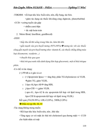 Bản Quyền: Nhóm HG&HB – P1K66 ---------------- Fighting!!! Win!
119
-TDKMM: +rối loạn tiêu hóa: buồn nôn, nôn, đầy bụng, táo bón.
+giảm tác dụng các thuốc khi dùng cùng: digitoxin, phenorbarbital.
-CCĐ: +cường tuyến cận giáp
+ nhiễm canxi thận
+ tắc mật hoàn toàn
2. Nhóm fibrat( fenofibrat, gemfibrozil)
-DĐH:
+hấp thu tốt khi uống trong bữa ăn, kém khi đói.
+gắn mạnh vào pro huyết tương (95%-98%) tương tác với các thuốc
cũng gắn mạnh vào pro huyết tương như: vitamin K, các thuốc chống đông máu
loại dicumaron, warfarin…)
+chuyển hóa qua gan
+thải trừ qua nước tiều dưới dạng liên hợp glucoronic, một số thải trừqua
phân.
-Cơ chế và tác dụng:
(+) PPAR-α ở gân và cơ:
o (+) lipoprotein lipase => tăng thủy phân TG/chylomicron và VLDL
giảm TG, giảm VLDL.
o ↑Apo-AI,Apo-AII tăng HDL
o ↓Apo-CIII =>↓giảm VLDL
( apo-A1, Apo-A2 là các apoprotein kết hợp với lipid trong HDL.
Apo-CIII là apoprotein kết hợp với lipid trong VLDL)
Kết quả:↓TG(30-50%), LDL-C(10%), ↑HDL(2-20%)
 Điều trị typ IIb, III, IV
-Tác dụng không mong muốn:
+Rối loạn tiêu hóa: buồn nôn, nôn , khó tiêu
+Tăng nguy cơ sỏi mật( do thải trừ cholesterol qua đương mật) => CCĐ
cho bệnh nhân sỏi mật
 