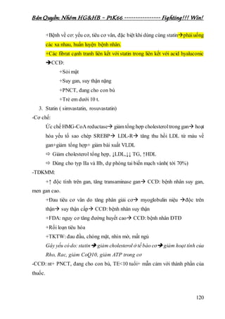 Bản Quyền: Nhóm HG&HB – P1K66 ---------------- Fighting!!! Win!
120
+Bệnh về cơ: yếu cơ, tiêu cơ vân, đặc biệt khi dùng cùng statinphảiuống
các xa nhau, huấn luyện bệnh nhân.
+Các fibrat cạnh tranh liên kết với statin trong liên kết với acid hyaluconic
CCĐ:
+Sỏi mật
+Suy gan, suy thận nặng
+PNCT, đang cho con bú
+Trẻ em dưới 10 t.
3. Statin ( simvastatin, rosuvastatin)
-Cơ chế:
Ức chế HMG-CoA reductase giảm tổng hợp cholesteroltrong gan hoạt
hóa yếu tố sao chép SREBP LDL-R tăng thu hồi LDL từ máu về
gan+giảm tổng hợp+ giảm bài xuất VLDL
 Giảm cholesterol tổng hợp, ↓LDL,↓↓ TG, ↑HDL
 Dùng cho typ IIa và IIb, dự phòng tai biến mạch vành( tới 70%)
-TDKMM:
+↑ độc tính trên gan, tăng transaminase gan CCĐ: bệnh nhân suy gan,
men gan cao.
+Đau tiêu cơ vân do tăng phân giải cơ myoglobulin niệu độc trên
thận suy thận cấp CCĐ: bệnh nhân suy thận
+FDA: nguy cơ tăng đường huyết cao CCĐ: bệnh nhân ĐTĐ
+Rối loạn tiêu hóa
+TKTW: đau đầu, chóng mặt, nhìn mờ, mất ngủ
Gây yếu có do: statin giảm cholesterol ở tế bào cơ giảm hoạt tính của
Rho, Rac, giảm CoQ10, giảm ATP trong cơ
-CCĐ: nt+ PNCT, đang cho con bú, TE<10 tuổi+ mẫn cảm với thành phần của
thuốc.
 