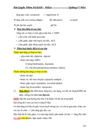 Bản Quyền: Nhóm HG&HB – P1K66 ---------------- Fighting!!! Win!
123
tăng giao cảm, vasopresin ← angiotensin II
 tăng sinh sợi cơ trơn,collagen tiết aldosteron co mạch
 phì đại tim, mạch giữ Na
4. Mục tiêu điều tri suy tim:
+tăng sức co bóp cơ tim: glycoside tim, ↑ AMPv
+ ↓ tần số:ức chế kênh :procolan
+ ↓ tiền gánh: giãn tĩnh mạch, lợi tiểu, ACE
+ ↓ hậu gánh: giãn động mạch, lợi tiểu, ACE
5. Phân loại thuốc điều trị suy tim
Thuốc làm tăng co bóp cơ tim :
+ glycoside tim: digitoxin, digoxin
+thuốc làm tăng AMPv:
-Cường ß:dobutamin, dopamine
-Ức chế phosphodiesterase:amrinon, mirinon
Thuốc không làm tăng co bóp cơ tim:
+thuốc lợi niệu
+thuốc ức chế men chuyển: captopril, enalapril, …
+thuốc giãn mạch: hydralazin, isosorbid dinitrat
+thuốc hủy ß:carvedilol, metoprolol
5.1. Mục tiêu 2:đặc điểm dược động hoc, tác dụng, cơ chế, tác dụng KMM, chỉ
định, chống chỉ định của digoxin
DĐH: hấp thu qua đường tiêu hóa tỉ lệ thuận với độ tan trong lipid
Đạt nồng độ ở tim cao hơn ở máu(25 lần)
Có khả năng tích lũy do gắn vớipr huyết tương cao, có chu kì gan-ruột, áilực cao
với các tổ chức => khả năng gây độc cao
Đặc biệt khi K máu giảm, Ca máu tăng thuốc gắn mạnh với tim => tăng độc tính
Cơ chế: trên tim:tim đập mạnh, chậm, đều
 