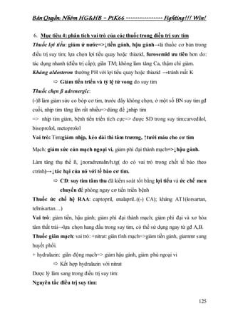 Bản Quyền: Nhóm HG&HB – P1K66 ---------------- Fighting!!! Win!
125
6. Mục tiêu 4: phân tích vai trò của các thuốc trong điều trị suy tim
Thuốc lợi tiểu: giảm ứ nước=>↓tiền gánh, hậu gánh→là thuốc cơ bản trong
điều trị suy tim; lựa chọn lợi tiểu quay hoặc thiazid, furosemid ưu tiên hơn do:
tác dụng nhanh (điều trị cấp); giãn TM; không làm tăng Ca, thậm chí giảm.
Kháng aldosteron thường PH với lợi tiểu quay hoặc thiazid →tránh mất K
 Giảm tiến triển và tỷ lệ tử vong do suy tim
Thuốc chẹn ß adrenergic:
(-)ß làm giảm sức co bóp cơ tim, trước đây không chọn, ở một số BN suy tim gđ
cuối, nhịp tim tăng lên rất nhiều=>dùng để ↓nhịp tim
=> nhịp tim giảm, bệnh tiến triển tích cực=> được SD trong suy tim:carvedilol,
bisoprolol, metoprolol
Vai trò: Tim:giảm nhịp, kéo dài thì tâm trương, ↑tưới máu cho cơ tim
Mạch: giảm sức cản mạch ngoại vi, giảm phì đại thành mạch=>↓hậu gánh.
Làm tăng thụ thể ß, ↓noradrenalin/h.tg( do có vai trò trong chết tế bào theo
ctrinh)→↓tác hại của nó với tế bào cơ tim.
 CĐ: suy tim tâm thu đã kiểm soát tốt bằng lợi tiểu và ức chế men
chuyển để phòng nguy cơ tiến triển bệnh
Thuốc ức chế hệ RAA: captopril, enalapril..((-) CA); kháng AT1(lorsartan,
telmisartan…)
Vai trò: giảm tiền, hậu gánh; giảm phì đại thành mạch; giảm phì đại và xơ hóa
tâm thất trái→lựa chọn hang đầu trong suy tim, có thể sử dụng ngay từ gđ A,B.
Thuốc giãn mạch: vai trò: +nitrat: giãn tĩnh mạch=>giảm tiền gánh, giammr sung
huyết phổi.
+ hydralazin: giãn động mạch=> giảm hậu gánh, giảm phù ngoại vi
 Kết hợp hydralazin với nitrat
Dược lý lâm sang trong điều trị suy tim:
Nguyên tắc điều trị suy tim:
 