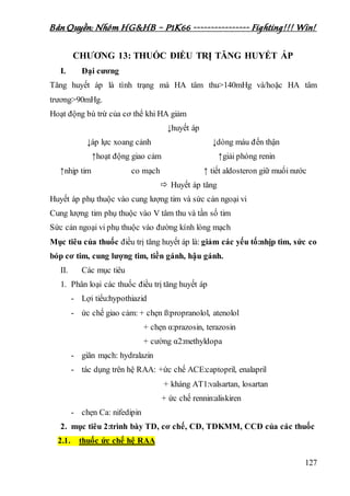 Bản Quyền: Nhóm HG&HB – P1K66 ---------------- Fighting!!! Win!
127
CHƯƠNG 13: THUỐC ĐIỀU TRỊ TĂNG HUYẾT ÁP
I. Đại cương
Tăng huyết áp là tình trạng mà HA tâm thu>140mHg và/hoặc HA tâm
trương>90mHg.
Hoạt động bù trừ của cơ thể khi HA giảm
↓huyết áp
↓áp lực xoang cảnh ↓dòng máu đến thận
↑hoạt động giao cảm ↑giải phóng renin
↑nhịp tim co mạch ↑ tiết aldosteron giữ muối nước
 Huyết áp tăng
Huyết áp phụ thuộc vào cung lượng tim và sức cản ngoại vi
Cung lượng tim phụ thuộc vào V tâm thu và tần số tim
Sức cản ngoại vi phụ thuộc vào đường kính lòng mạch
Mục tiêu của thuốc điều trị tăng huyết áp là: giảm các yếu tố:nhịp tim, sức co
bóp cơ tim, cung lượng tim, tiền gánh, hậu gánh.
II. Các mục tiêu
1. Phân loại các thuốc điều trị tăng huyết áp
- Lợi tiểu:hypothiazid
- ức chế giao cảm: + chẹn ß:propranolol, atenolol
+ chẹn α:prazosin, terazosin
+ cường α2:methyldopa
- giãn mạch: hydralazin
- tác dụng trên hệ RAA: +ức chế ACE:captopril, enalapril
+ kháng AT1:valsartan, losartan
+ ức chế rennin:aliskiren
- chẹn Ca: nifedipin
2. mục tiêu 2:trình bày TD, cơ chế, CĐ, TDKMM, CCĐ của các thuốc
2.1. thuốc ức chế hệ RAA
 