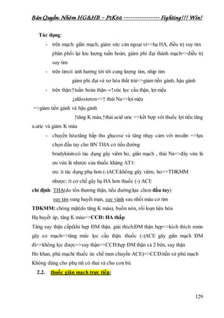 Bản Quyền: Nhóm HG&HB – P1K66 ---------------- Fighting!!! Win!
129
Tác dụng:
- trên mạch: giãn mạch, giảm sức cản ngoại vi=>hạ HA, điều trị suy tim
phân phối lại lưu lượng tuần hoàn, giảm phì đại thành mạch=>điều trị
suy tim
- trên tim:ít ảnh hưởng tới tới cung lượng tim, nhịp tim
giảm phì đại và xơ hóa thất trái=>giảm tiền gánh, hậu gánh
- trên thận:↑tuần hoàn thận→↑sức lọc cầu thận, lợi niệu
↓aldosteron=>↑ thải Na=>lợi niệu
=>giảm tiền gánh và hậu gánh
↑tăng K máu,↑thải acid uric =>kết hợp với thuốc lợi tiểu tăng
a.uric và giảm K máu
- chuyển hóa:tăng hấp thu glucose và tăng nhạy cảm với insulin =>lựa
chọn đầu tay cho BN THA có tiểu đường
bradykinin:có tác dụng gây viêm ho, giãn mạch , thải Na=>đây vừa là
ưu vừa là nhược của thuốc kháng AT1:
ưu: ít tác dụng phụ hơn (-)ACE:không gây viêm, ho=>TDKMM
nhược: ít cơ chế gây hạ HA hơn thuốc (-) ACE
chỉ định: THA(do tổn thương thận, tiểu đường:lựa chon đầu tay)
suy tim sung huyết mạn, suy vành sau nhồi máu cơ tim
TDKMM: chóng mặt(do tăng K máu), buồn nôn, rối loạn tiêu hóa
Hạ huyết áp, tăng K máu=>CCĐ: HA thấp
Tăng suy thận cấp(khi hẹp ĐM thận. giải thích:ĐM thận hẹp=>kích thích renin
gây co mạch=>tăng mức lọc cầu thận. thuốc (-)ACE gây giãn mạch ĐM
đi=>không lọc được=>suy thận=>CCĐ:hẹp ĐM thận cả 2 bên, suy thận
Ho khan, phù mạch( thuốc ức chế men chuyển ACE)=>CCĐ:tiền sử phù mạch
Không dùng cho phụ nữ có thai và cho con bú
2.2. thuốc giãn mạch trực tiếp:
 