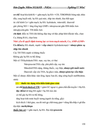 Bản Quyền: Nhóm HG&HB – P1K66 ---------------- Fighting!!! Win!
130
cơ chế:hoạt hóa kênh K=> giãn mạch, hạ HA=>CĐ, TDKMM:đỏ bừng mặt, nhức
đầu, sung huyết mũi, hạ HA quá mức, nhịp tim nhanh, đau thắt ngực
ức chế kênh Ca=>giãn mạch, hạ HA: hydralazin, minoxidil, diazoxid
giải phóng NO=> tăng tổng hợp GMPv: nitroprussiat giãn ĐM nhiều hơn
nitroglycerin:giãn TM nhiều hơn
chỉ định :điều trị THA khi không đáp ứng với liệu pháp khởi đầu:lợi tiểu, chẹn
Ca, kháng RAA, chẹn beta
Nhớ: yếu tố quyết định trương lực cơ trơn mạch máu:K, Ca, AMPv,GMPv
Ưu điểm:hạ HA nhanh, mạnh=>cấp cứu(trừ hydralazin:mạn)=>nhược:phản xạ
nhịp tim nhanh
Các TH THA mạnh và kháng thuốc
Không gây hạ HA tư thế đứng
Một số TH:hydralazin:THA mạn, suy tim, có thai
Nitroprussiat:THA cấp, phù phổi cấp, suy tim
Minodixil:THA nặng, kháng thuốc, suy thận, nhược:giữ muối nước
Diazoxid: cấp cứu THA, hạ gluco máu, nhược:giảm lọc cầu thận
Một số nhược điểm khác: rậm lông, lupus ban đỏ, tăng ường huyết metHb(nitrat,
nitrit)
2.3. thuốc tác dụng trên thần kinh giao cảm:
cơ chế:kích thích α2 TW=>giảm GC ngoại vi, giảm chất dẫn truyền=>Hạ HA
đặc điểm:Gđ tăng HA ngắn=>hạ HA kéo dài
có thể gây hạ HA tư thế đứng,
tăng hoạt tính renin huyết tương.(người da trắng, gầy)
kích thích 1 thờigian, sau đó mới gp chất trung gian=>dùng liều thấp ở gđ đầu
đại diện :methyldopa
thuốc hủy α1:=>giãn mạch, hạ HA. Đại diện:prazosin
 