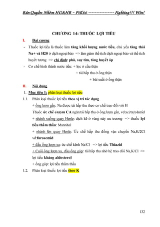 Bản Quyền: Nhóm HG&HB – P1K66 ---------------- Fighting!!! Win!
132
CHƯƠNG 14: THUỐC LỢI TIỂU
I. Đại cương
- Thuốc lợi tiểu là thuốc làm tăng khối lượng nước tiểu, chủ yếu tăng thải
Na+ và H20 ở dịch ngoạibào => làm giảm thể tích dịch ngoại bào và thể tích
huyết tương => chỉ định: phù, suy tim, tăng huyết áp
- Cơ chế hình thành nước tiểu: + lọc ở cầu thận
+ tái hấp thu ở ống thận
+ bài xuất ở ống thận
II. Nội dung
1. Mục tiêu 1: phân loại thuốc lợi tiểu
1.1. Phân loại thuốc lợi tiểu theo vị trí tác dụng
+ ống lượn gần: Na được tái hấp thu theo cơ chế trao đổi với H
Thuốc ức chế enzym CA ngăn tái hấp thu ở ống lượn gần, vd:acetazolamid
+ nhánh xuống quay Henle: dịch kẽ ở vùng này ưu trương => thuốc lợi
tiểu thẩm thấu: Mannitol
+ nhánh lên quay Henle: Ức chế hấp thu đồng vận chuyển Na,K/2Cl
vd:furosemid
+ đầu ống lượn xa: ức chế kênh Na/Cl => lợi tiểu Thiazid
+ Cuối ống lượn xa, đầu ống góp: tái hấp thu nhờ hệ trao đổi Na,K/Cl =>
lợi tiểu kháng aldosterol
+ ống góp: lợi tiểu thẩm thấu
1.2. Phân loại thuốc lợi tiểu theo K
 